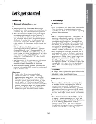 T2
TEACHER’SNOTES
Vocabulary
1 Personal information (10 min.)
A.
• Have students open their books. Hold up your
book and point to the personal information form for
Exercise A. Say Read Kathleen’s personal information.
• Have students repeat the following, working on
pronunciation as needed: Kathleen Hudson is 13
years old. She lives at sixty-one Park Avenue, New
York, New York. Her zip code is one-oh-three-oh-three.
She lives in the United States. Her phone number is
two-one-two, ﬁve-ﬁve-ﬁve, three-ﬁve-eight-six. Her
e-mail address is kat (that’s k-a-t) one-two-three at mail
dot com.
• Call on individual students to answer the
following questions: What is Kathleen’s last name?
(Hudson) How old is she? (13 years old) What’s her
street address? (61 Park Avenue) What city does she
live in? (New York) What state does she live in? (New
York) What’s her zip code? (10303) What’s her phone
number? (212-555-3586) What’s her e-mail address?
(kat123@mail.com)
• Say Now complete the form with your own information.
Model the activity by writing your (real or
ﬁctitious) personal information on the board.
• Have students complete the form with their own
personal information. Walk around to monitor and
help as students write.
Extension
• Assign pairs. Have students study their
information while you write the following
questions on the board: What’s your ﬁrst name?
What’s your last name? How old are you? What’s
your street address? What city do you live in? What
state do you live in? What’s your zip code? What’s
your phone number? What’s your e-mail address? Tell
students to exchange books and ask and answer
the questions. Partners should check that the
information given matches what was written.
2 Relationships
The family (10 min.)
A.
• Hold up your book and point to the family words.
Point to and read these aloud as students say
each after you. Work on pronunciation, repeating
difﬁcult items as needed.
B.
• PAIRS. Point to Harry Potter’s family tree. Ask
questions to familiarize students with the tree
and related family words. Ask, for example,
Who are Harry Potter’s parents? (Lily Evans and
James Potter) Who are his grandparents? (Mr. and
Mrs. Evans and Mr. and Mrs. Potter) What is his
aunt’s name? (Petunia Evans) What is his uncle’s
name? (Vernon Dursley) What is his cousin’s name?
(Dudley Dursley) Is Dudley an only child? (yes)
• Read the directions aloud and model the task by
writing a family word on the family tree in your
book. Then assign pairs and have students work
with a partner to label Harry Potter’s family tree.
Walk around to monitor as students work.
• Check by calling out names from the family tree
and asking the person’s relationship to Harry; for
example, ask Who’s James Potter? (Harry Potter’s
father) Who’s Vernon Dursley? (Harry Potter’s
uncle)
Answer key
Mr. and Mrs. Potter = grandparents, Vernon Dursley = uncle,
Petunia Evans = aunt, Lily Evans = mother,
James Potter = father, Dudley Dursley = cousin
Friends (10 min. or less)
A.
• Point to and read the friends vocabulary aloud
as students say the words after you. Work on
pronunciation as needed. Check students’
understanding of the terms by asking questions
such as This person lives near you. What do you call
this person? (a neighbor) This person is in your class
at school. What do you call this person? (a classmate)
B.
• Read the instructions aloud. Model the activity
by asking a student about several of his or her
friends, then having the student write their names
in his or her book; for example, ask What’s a
classmate’s name? What’s your best friend’s name?
• Check by eliciting several names from different
students for each of the relationship words.
 