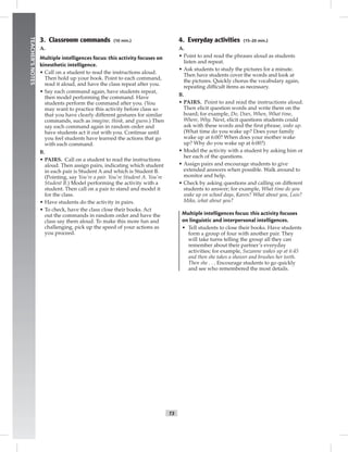 T3
TEACHER’SNOTES
4. Everyday activities (15–20 min.)
A.
• Point to and read the phrases aloud as students
listen and repeat.
• Ask students to study the pictures for a minute.
Then have students cover the words and look at
the pictures. Quickly chorus the vocabulary again,
repeating difﬁcult items as necessary.
B.
• PAIRS. Point to and read the instructions aloud.
Then elicit question words and write them on the
board; for example, Do, Does, When, What time,
Where, Why. Next, elicit questions students could
ask with these words and the ﬁrst phrase, wake up.
(What time do you wake up? Does your family
wake up at 6:00? When does your mother wake
up? Why do you wake up at 6:00?)
• Model the activity with a student by asking him or
her each of the questions.
• Assign pairs and encourage students to give
extended answers when possible. Walk around to
monitor and help.
• Check by asking questions and calling on different
students to answer; for example, What time do you
wake up on school days, Karen? What about you, Luis?
Mika, what about you?
Multiple intelligences focus: this activity focuses
on linguistic and interpersonal intelligences.
• Tell students to close their books. Have students
form a group of four with another pair. They
will take turns telling the group all they can
remember about their partner’s everyday
activities; for example, Suzanne wakes up at 6:45
and then she takes a shower and brushes her teeth.
Then she . . . Encourage students to go quickly
and see who remembered the most details.
3. Classroom commands (10 min.)
A.
Multiple intelligences focus: this activity focuses on
kinesthetic intelligence.
• Call on a student to read the instructions aloud.
Then hold up your book. Point to each command,
read it aloud, and have the class repeat after you.
• Say each command again, have students repeat,
then model performing the command. Have
students perform the command after you. (You
may want to practice this activity before class so
that you have clearly different gestures for similar
commands, such as imagine, think, and guess.) Then
say each command again in random order and
have students act it out with you. Continue until
you feel students have learned the actions that go
with each command.
B.
• PAIRS. Call on a student to read the instructions
aloud. Then assign pairs, indicating which student
in each pair is Student A and which is Student B.
(Pointing, say You’re a pair. You’re Student A. You’re
Student B.) Model performing the activity with a
student. Then call on a pair to stand and model it
for the class.
• Have students do the activity in pairs.
• To check, have the class close their books. Act
out the commands in random order and have the
class say them aloud. To make this more fun and
challenging, pick up the speed of your actions as
you proceed.
 