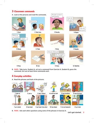 3 Classroom commands
A. Look at the pictures and read the commands.
6. leave the house5. have breakfast4. brush my teeth3. take a shower2. get up1. wake up
B. PAIRS. Take turns. Student A, act out a command from Exercise A. Student B, guess the
command. Act out at least three commands each.
4 Everyday activities
A. Read the phrases and look at the pictures.
12. Underline.
7. Circle.
10. List.9. Draw.
6. Think. 8. Imagine.
3. Describe.
5. Discuss.
1. Cover.
What do
you think?
I think . . .
11. Guess.
Are you famous?
No. Try again.
2. Take turns.
Your turn.
4. Repeat.
How old
are you?
How old
are you?
B. PAIRS. Ask each other questions using some of the phrases in Exercise A.
12. go to bed11. do my homework10. have dinner9. get home from school7. go to school 8. have lunch
Brooke is short
and pretty.
3Let’s get started.
 