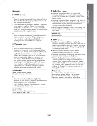 T4
TEACHER’SNOTES
Grammar
5 Nouns (5 min.)
A.
• Read the instructions aloud. Have students look at
the chart. Read each category and example aloud
and have students repeat.
• Elicit or explain the difference between a common
noun (places, people, or things—these usually
start with a small letter) and a proper noun (the
name of a particular place, person, or thing—these
usually start with a capital letter).
B.
• Read the instructions aloud. Elicit other examples
of proper nouns for places, things, and people.
• Have students work individually. Check by
eliciting several answers for each category.
6 Pronouns (5 min.)
A.
• Read the instructions. Elicit or explain the
meaning of pronoun (a word that can stand for a
noun that was already mentioned or understood).
• Explain that some pronouns are used as the
subject of a sentence (I, you, he, it, etc.), and that
some are used as the object of a sentence (me,
you, it, etc.). Write the following on the board
and tell students to refer to it if necessary when
completing the object pronouns: They like .
• Have students work individually to ﬁll in the
object pronouns. Check by calling on different
students. Write the answers on the board.
Answer key
I–me, You–you, He–him, She–her,
It–it, We–us, You–you, They–them
B.
• Read the instructions. Elicit or explain the
meaning of ﬁrst-, second-, and third-person pronouns.
Elicit one answer for each column.
• Have students compare their lists with a partner
before you elicit the answers.
Answer key
First person: I, we Second person: you
Third person: he, she, it, they
7 Adjectives (10 min.)
• Read the instructions. Elicit or explain the
meaning of adjective (a word used to describe a
noun). Tell students that adjectives usually come
before nouns.
• Elicit the meanings of any adjectives that might be
unfamiliar. Point to the example and tell students
that there are several possible answers. Elicit
several answers for number 1.
• Have students work individually to complete the
exercise. Check by eliciting several answers for
each item.
Answer key
Answers will vary.
8 Verbs (10 min.)
• Read the instructions. Elicit or explain the
meaning of simple past form (the verb form used to
talk about completed actions). Elicit the past tense
forms of be (was/were) and bring (brought) and
write them on the board.
• Have students work individually before
comparing their answers with a partner.
• Elicit the simple past tense forms from individual
students and write them on the board.
• Chorus the base form and past tense forms.
Tell students to study the past tense forms for a
minute. Then tell students to close their books
and quickly elicit the past tense forms at random;
for example, Take? (took) Eat? (ate) Do? Be sure
to keep up the pace by overlapping as you go
through the verbs.
Answer key
be–was/were bring–brought come–came
dance–danced do–did eat–ate get up–got up
go–went have/has–had put–put sing–sang
take–took tell–told walk–walked write–wrote
 