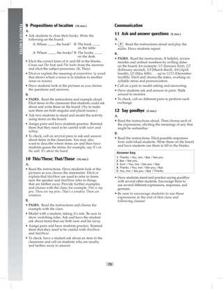 T5
TEACHER’SNOTES
9 Prepositions of location (10 min.)
A.
• Ask students to close their books. Write the
following on the board:
A: Where the book? B: The book
on the table.
A: Where the books? B: The books
on the desk.
• Elicit the correct form of be and ﬁll in the blanks.
Cross out The book and The books from the answers
and elicit the subject pronouns. (It, They)
• Elicit or explain the meaning of preposition. (a word
that shows where a noun is in relation to another
noun or nouns)
• Have students look at the pictures as you chorus
the questions and answers.
B.
• PAIRS. Read the instructions and example aloud.
Elicit items in the classroom that students could ask
about and write them on the board. (Try to make
sure there are both singular and plural nouns.)
• Ask two students to stand and model the activity
using items on the board.
• Assign pairs and have students practice. Remind
them that they need to be careful with is/are and
it/they.
• To check, call on several pairs to ask and answer
about items in the classroom. You may also
want to describe where items are and then have
students guess the items; for example, say It’s on
the wall. It’s above the board.
10 This/These; That/Those (10 min.)
A.
• Read the instructions. Have students look at the
pictures as you chorus the statements. Elicit or
explain that this/these are used to refer to items
near the speaker and that/those refer to things
that are farther away. Provide further examples
and chorus with the class; for example, This is my
pen. These are my pens. That’s a window. Those are
windows.
B.
• PAIRS. Read the instructions and chorus the
example with the class.
• Model with a student, taking A’s role. Be sure to
show switching roles. Ask and have the student
ask about items that are both near and far away.
• Assign pairs and have students practice. Remind
them that they need to be careful with this/these
and that/those.
• To check, have a student ask about an item in the
classroom and call on students who are nearby
and farther away to answer.
Communication
11 Ask and answer questions (5 min.)
A.
• 2 Read the instructions aloud and play the
audio. Have students repeat.
B.
• PAIRS. Read the instructions. If helpful, review
months and ordinal numbers by writing dates
on the board; for example: 1/1 (January ﬁrst), 2/2
(February second), 3/3 (March third), 4/4 (April
fourth), 5/5 (May ﬁfth) . . . up to 12/12 (December
twelfth). Elicit and chorus the dates, working on
syllable stress and pronunciation.
• Call on a pair to model asking and answering.
• Have students ask and answer in pairs. Walk
around to monitor.
• To check, call on different pairs to perform each
exchange.
12 Say goodbye (5 min.)
A.
• Read the instructions aloud. Then chorus each of
the expressions, eliciting the meanings of any that
might be unfamiliar.
B.
• Read the instructions. Elicit possible responses
from individual students. Write these on the board
and have students use them to ﬁll in the blanks.
Answer key
1. Thanks. / You, too. / Bye. / See you.
2. Bye. / See you.
3. Sure. / You, too. / See you. / Bye.
4. Thanks. / You, too. / See you. / Bye.
5. You, too. / See you. / Bye. / Thanks.
• Have students stand and practice saying goodbye
with several other students. Encourage them to
use several different expressions, responses, and
gestures.
• Be sure to encourage students to use these
expressions at the end of this class and
following classes!
 