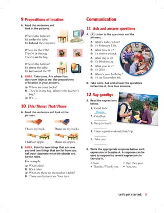 9 Prepositions of location
A. Read the sentences and
look at the pictures.
Where’s the balloon?
It’s under the table.
It’s behind the computer.
Where are the CDs?
They’re in the bag.
They’re on the bag.
Where’s the balloon?
It’s above the table.
It’s in front of the TV.
B. PAIRS. Take turns. Ask where four
classroom objects are. Use prepositions
of location in your answers.
A: Where are your books?
B: They’re in my bag. Where’s the teacher’s
bag?
A: It’s . . .
10 This/These; That/Those
A. Read the sentences and look at the
pictures.
This is my book. These are my books.
That’s an apple. Those are apples.
B. PAIRS. Point to two things that are near
you and two things that are far from you.
Ask your classmate what the objects are.
Switch roles.
For example:
A: What’s this?
B: It’s a ruler.
A: What are those on the teacher’s table?
B: Those are dictionaries. Your turn.
Communication
11 Ask and answer questions
A. 2 Listen to the questions and the
answers.
A: What’s today’s date?
B: It’s February 13th.
A: What time is it?
B: It’s twelve o’clock.
A: What day is it?
B: It’s Wednesday.
A: What year is it?
B: It’s 2010.
A: When’s your birthday?
B: It’s on November 8th.
B. Take turns. Ask and answer the questions
in Exercise A. Give true answers.
12 Say goodbye
A. Read the expressions
below.
1. Good luck.
Thanks.
2. Goodbye.
3. Keep in touch.
4. Have a great weekend/day/trip.
5. Take care.
B. Write the appropriate response below each
expression in Exercise A. A response can be
used to respond to several expressions in
Exercise A.
• Sure. • Bye./See you.
• Thanks./Thank you. • You, too.
5Let’s get started.
 