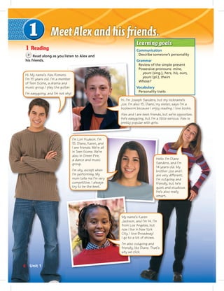 Learning goals
Communication
Describe someone’s personality
Grammar
Review of the simple present
Possessive pronouns: mine,
yours (sing.), hers, his, ours,
yours (pl.), theirs
Whose?
Vocabulary
Personality traits
1 Reading
3
Read along as you listen to Alex and
his friends.
I’m Lori Hudson. I’m
15. Diane, Karen, and
I are friends. We’re all
in Teen Scene. We’re
also in Green Fire,
a dance and music
group.
I’m shy, except when
I’m performing. My
mom tells me I’m very
competitive. I always
try to be the best.
My name’s Karen
Jackson, and I’m 14. I’m
from Los Angeles, but
now I live in New York
City. I love Broadway!
I go to a lot of shows.
I’m also outgoing and
friendly, like Diane. That’s
why we click.
Hi. I’m Joseph Sanders, but my nickname’s
Joe. I’m also 15. Diane, my sister, says I’m a
bookworm because I enjoy reading. I love books.
Alex and I are best friends, but we’re opposites.
He’s easygoing, but I’m a little serious. Alex is
pretty popular with girls.
Hi. My name’s Alex Romero.
I’m 15 years old. I’m a member
of Teen Scene, a drama and
music group. I play the guitar.
I’m easygoing, and I’m not shy!
Hello. I’m Diane
Sanders, and I’m
14 years old. My
brother Joe and I
are very different.
I’m outgoing and
friendly, but he’s
quiet and studious.
He’s also really
smart.
6 Unit 1
 