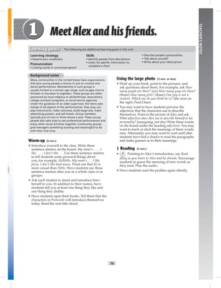 T6
TEACHER’SNOTES
Learning strategy
• Expand your vocabulary
Pronunciation
• Linking words in connected speech
Skills
• Identify people from descriptions
• Listen for speciﬁc information to
complete a chart
• Describe people’s personalities
• Talk about yourself
• Write about your ideal person
Learning goals The following are additional learning goals in this unit:
Background notes
Many communities in the United States have organizations
that give young people a chance to put on musical and
dance performances. Membership in such groups is
usually limited to a certain age range, such as ages nine to
thirteen or fourteen to eighteen. These groups are often
sponsored by local religious or philanthropic associations,
college outreach programs, or social service agencies.
Under the guidance of an older supervisor, the teens take
charge of all aspects of the performances: they sing, act,
play instruments, make costumes, build stage sets, make
advertising posters, and sell tickets. Group members
typically put on two or three shows a year. These young
people also take trips to see professional performances and
enjoy other social activities together. Community groups
give teenagers something exciting and meaningful to do
with their free time.
Warm-up (5 min.)
• Introduce yourself to the class. Write these
sentence starters on the board: My name’s . . . , I
like . . . , I don’t like . . . Use these sentence starters
to tell students some personal things about
you; for example, Hi/Hello. My name’s . . . I like
pizza. I don’t like loud music. Point out that Hi is
more casual than Hello. Have students say these
sentence starters after you as a whole class or in
groups.
• Ask each student to stand and introduce him/
herself to you. In addition to their names, have
students tell you at least one thing they like and
one thing they dislike.
• Have students open their books. Tell them that the
characters in Postcards will introduce themselves
today. Read the unit title aloud.
Using the large photo (5 min. or less)
• Hold up your book, point to the pictures, and
ask questions about them. For example, ask How
many people are there? (six) How many guys are there?
(three) How many girls? (three) One guy is not a
student. Which one do you think he is? (the man on
the right, Paul Chan)
• You may want to have students preview the
adjectives that the characters use to describe
themselves. Point to the picture of Alex and ask
What adjectives does Alex use to describe himself or his
personality? (easygoing, not shy) Write these words
on the board under the heading adjectives. You may
want to teach or elicit the meanings of these words
now. Alternately, you may want to wait until after
students have had a chance to read the paragraphs
and make guesses as to their meanings.
1 Reading (5 min.)
• 3 Pointing to Alex’s introduction, say Read
along as you listen to Alex and his friends. Encourage
students to guess the meaning of new words as
they read. Play the audio.
• Have students read the proﬁles again silently.
 