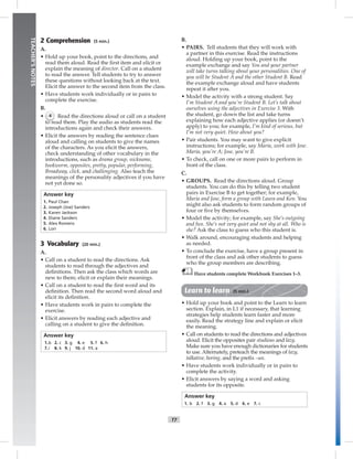 T7
TEACHER’SNOTES
2 Comprehension (5 min.)
A.
• Hold up your book, point to the directions, and
read them aloud. Read the ﬁrst item and elicit or
explain the meaning of director. Call on a student
to read the answer. Tell students to try to answer
these questions without looking back at the text.
Elicit the answer to the second item from the class.
• Have students work individually or in pairs to
complete the exercise.
B.
• 4 Read the directions aloud or call on a student
to read them. Play the audio as students read the
introductions again and check their answers.
• Elicit the answers by reading the sentence clues
aloud and calling on students to give the names
of the characters. As you elicit the answers,
check understanding of other vocabulary in the
introductions, such as drama group, nickname,
bookworm, opposites, pretty, popular, performing,
Broadway, click, and challenging. Also teach the
meanings of the personality adjectives if you have
not yet done so.
Answer key
1. Paul Chan
2. Joseph (Joe) Sanders
3. Karen Jackson
4. Diane Sanders
5. Alex Romero
6. Lori
3 Vocabulary (20 min.)
A.
• Call on a student to read the directions. Ask
students to read through the adjectives and
deﬁnitions. Then ask the class which words are
new to them; elicit or explain their meanings.
• Call on a student to read the ﬁrst word and its
deﬁnition. Then read the second word aloud and
elicit its deﬁnition.
• Have students work in pairs to complete the
exercise.
• Elicit answers by reading each adjective and
calling on a student to give the deﬁnition.
Answer key
1.b 2. c 3. g 4. e 5. f 6. h
7.i 8. k 9. j 10. d 11. a
B.
• PAIRS. Tell students that they will work with
a partner in this exercise. Read the instructions
aloud. Holding up your book, point to the
example exchange and say You and your partner
will take turns talking about your personalities. One of
you will be Student A and the other Student B. Read
the example exchange aloud and have students
repeat it after you.
• Model the activity with a strong student. Say
I’m Student A and you’re Student B. Let’s talk about
ourselves using the adjectives in Exercise 3. With
the student, go down the list and take turns
explaining how each adjective applies (or doesn’t
apply) to you; for example, I’m kind of serious, but
I’m not very quiet. How about you?
• Pair students. You may want to give explicit
instructions; for example, say Maria, work with Jose.
Maria, you’re A; Jose, you’re B.
• To check, call on one or more pairs to perform in
front of the class.
C.
• GROUPS. Read the directions aloud. Group
students. You can do this by telling two student
pairs in Exercise B to get together; for example,
Maria and Jose, form a group with Laura and Ken. You
might also ask students to form random groups of
four or ﬁve by themselves.
• Model the activity; for example, say She’s outgoing
and fun. She’s not very quiet and not shy at all. Who is
she? Ask the class to guess who this student is.
• Walk around, encouraging students and helping
as needed.
• To conclude the exercise, have a group present in
front of the class and ask other students to guess
who the group members are describing.
Have students complete Workbook Exercises 1–3.
Learn to learn (5 min.)
• Hold up your book and point to the Learn to learn
section. Explain, in L1 if necessary, that learning
strategies help students learn faster and more
easily. Read the strategy line and explain or elicit
the meaning.
• Call on students to read the directions and adjectives
aloud. Elicit the opposites pair studious and lazy.
Make sure you have enough dictionaries for students
to use. Alternately, preteach the meanings of lazy,
talkative, boring, and the preﬁx –un.
• Have students work individually or in pairs to
complete the activity.
• Elicit answers by saying a word and asking
students for its opposite.
Answer key
1. b 2. f 3. g 4. a 5. d 6. e 7. c
 