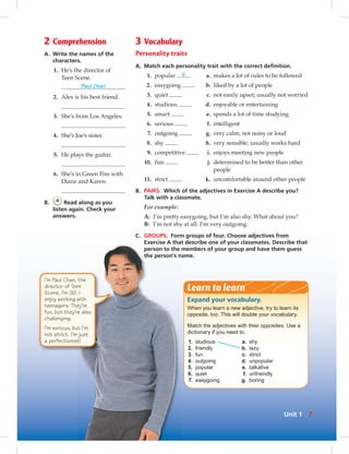 2 Comprehension
A. Write the names of the
characters.
1. He’s the director of
Teen Scene.
Paul Chan
2. Alex is his best friend.
3. She’s from Los Angeles.
4. She’s Joe’s sister.
5. He plays the guitar.
6. She’s in Green Fire with
Diane and Karen.
B. 4
Read along as you
listen again. Check your
answers.
3 Vocabulary
Personality traits
A. Match each personality trait with the correct deﬁnition.
1. popular b a. makes a lot of rules to be followed
2. easygoing b. liked by a lot of people
3. quiet c. not easily upset; usually not worried
4. studious d. enjoyable or entertaining
5. smart e. spends a lot of time studying
6. serious f. intelligent
7. outgoing g. very calm; not noisy or loud
8. shy h. very sensible; usually works hard
9. competitive i. enjoys meeting new people
10. fun j. determined to be better than other
people
11. strict k. uncomfortable around other people
B. PAIRS. Which of the adjectives in Exercise A describe you?
Talk with a classmate.
For example:
A: I’m pretty easygoing, but I’m also shy. What about you?
B: I’m not shy at all. I’m very outgoing.
C. GROUPS. Form groups of four. Choose adjectives from
Exercise A that describe one of your classmates. Describe that
person to the members of your group and have them guess
the person’s name.
Expand your vocabulary.
When you learn a new adjective, try to learn its
opposite, too. This will double your vocabulary.
Match the adjectives with their opposites. Use a
dictionary if you need to.
1. studious a. shy
2. friendly b. lazy
3. fun c. strict
4. outgoing d. unpopular
5. popular e. talkative
6. quiet f. unfriendly
7. easygoing g. boring
Learn to learn
I’m Paul Chan, the
director of Teen
Scene. I’m 26. I
enjoy working with
teenagers. They’re
fun, but they’re also
challenging.
I’m serious, but I’m
not strict. I’m just
a perfectionist!
7Unit 1
 
