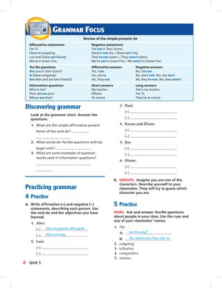 Discovering grammar
Look at the grammar chart. Answer the
questions.
1. What are the simple afﬁrmative present
forms of the verb be? ,
,
2. What words do Yes/No questions with be
begin with? ,
3. What are some examples of question
words used in information questions?
, , ,
Practicing grammar
4 Practice
A. Write afﬁrmative (+) and negative (–)
statements, describing each person. Use
the verb be and the adjectives you have
learned.
1. Alex:
(+) Alex is popular with girls.
(–) He’s not shy.
2. Lori:
(+)
(–)
3. Paul:
(+)
(–)
4. Karen and Diane:
(+)
(–)
5. Joe:
(+)
(–)
6. Diane:
(+)
(–)
B. GROUPS. Imagine you are one of the
characters. Describe yourself to your
classmates. They will try to guess which
character you are.
5 Practice
PAIRS. Ask and answer Yes/No questions
about people in your class. Use the cues and
any of your classmates’ names.
1. shy
A: Is Ann shy?
B: No, she’s not./Yes, she is.
2. outgoing
3. talkative
4. competitive
5. serious
GRAMMAR FOCUS
Review of the simple present: be
Afﬁrmative statements Negative statements
I’m 15. I’m not in Teen Scene.
Diane is outgoing. Diane’s not shy. / Diane isn’t shy.
Lori and Diane are friends. They’re not sisters. / They aren’t sisters.
We’re in Green Fire. We’re not in Green Fire. / We aren’t in Green Fire.
Yes/No questions Afﬁrmative answers Negative answers
Are you in Teen Scene? Yes, I am. No, I’m not.
Is Diane outgoing? Yes, she is. No, she’s not./No, she isn’t.
Are Alex and Joe best friends? Yes, they are. No, they’re not./No, they aren’t.
Information questions Short answers Long answers
Who is she? My teacher. She’s my teacher.
How old are you? Fifteen. I’m 15.
Where are they? At school. They’re at school.
8 Unit 1
 