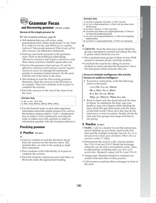 T8
TEACHER’SNOTES
Grammar Focus
and Discovering grammar (10 min. or less)
Review of the simple present: be
☞See Grammar reference, page 98.
• Tell students that you will review some
grammatical terms. Write on the board I’m shy. Next
to it, write I’m not shy. Ask Which one is a negative
statement? (the second sentence) What do you call the
other sentence? (an afﬁrmative statement)
• Hold up your book and point to the grammar
chart. Point to the boldfaced subheadings
Afﬁrmative statements and Negative statements, read
them aloud, and have students repeat after you.
• Point to the grammar chart and say I’ll read the
afﬁrmative statements aloud and you read the negative
statements aloud. Go through the statements
quickly to maintain student interest. Do the same
with the rest of the items in the chart.
• Tell students to read the Discovering grammar
directions. Elicit the answers to the ﬁrst item as
an example. Then have students work in pairs to
complete the exercise.
• Elicit the answers to the rest of the items from
the class.
Answer key
1. am, is, are 2. Is, Are
3. Who, How, Where, (What, When, Why)
• Use the board to teach or elicit other important
information about the simple present of be, such as
the sentence pattern subject + verb + complement;
how to make a Yes/No question by reversing the
order of subject and verb; and how to make an
information question. (See the Grammar reference.)
Practicing grammar
4 Practice (15 min.)
A.
• Call on a student to read the directions aloud.
Elicit the answers for the ﬁrst two items. Tell
students they can refer to the reading to make
their statements.
• Have students work individually or in pairs to
complete the exercise.
• Elicit the students’ statements and write them on
the board under the appropriate heading.
Answer key
1. (+) Alex is popular with girls. (–) He’s not shy.
2. (+) Lori is shy/competitive. (–) She’s not shy when she’s
performing.
3. (+) Paul is serious. (–) He’s not strict.
4. (+) Karen and Diane are outgoing/friendly. (–) They’re
not shy/unfriendly/unpopular.
5. (+) Joe is serious/quiet/studious. (–) He’s not outgoing/
talkative/lazy.
6. (+) Diane is outgoing/friendly. (–) She’s not shy/quiet.
B.
• GROUPS. Read the directions aloud. Model by
giving a description yourself and asking the class
to guess which character you are.
• Have students form groups of three or four. Walk
around to monitor, praise, and help students.
• Conclude the exercise by calling on several
students to stand and describe themselves. Have
the class guess which character they are.
Focus on multiple intelligences: this activity
focuses on auditory intelligence.
• To practice contractions, write the following
chant on the board:
I am, I’m. You are, You’re.
He is, He’s. She is, She’s.
It is, It’s. We are, We’re.
They are, They’re. There they are.
• Read or chant each line aloud and ask the class
to repeat. To emphasize the beat, clap your
hands or snap your ﬁngers while chanting the
lines. (Each line gets three beats with the stress
on the bold words.) Next, have the class do the
chant once or twice in unison. Finally, divide the
class into four groups and assign each line to
one group.
5 Practice (5 min.)
• PAIRS. Call on a student to read the instructions
aloud. Holding up your book, point to the ﬁrst
item and the example exchange. Say Use the cue to
ask and answer about your classmates. What’s the cue
word for number 1? (shy)
• Demonstrate the activity with a strong student.
Say I’ll be A and you’ll be B. Model the exchange
using the cue shy and a real student’s name. Then,
to demonstrate switching roles, say Now we’ll
switch roles. (Student’s name) will be A and I’ll be B.
• Assign pairs. Remind students to maintain eye
contact with each other as they practice.
• Call on pairs to perform their exchanges in front of
the class.
 