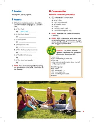 6 Practice
Play a game. Go to page 68.
7 Practice
A. Write information questions about the
self-introductions on pages 6–7. Use the
cues.
1. (Who) Paul
Q: Who’s Paul?
2. (What) Teen Scene
Q:
3. (How old) Paul
Q:
4. (What) Green Fire
Q:
5. (Who) the Green Fire members
Q:
6. (What) Lori’s last name
Q:
7. (Who) from Los Angeles
Q:
B. PAIRS. Take turns asking and answering
the questions in Exercise A. Don’t look at
the reading.
8 Communication
Describe someone’s personality
A. 5 Listen to the conversation.
A: Who’s that?
B: He’s my classmate.
A: What’s his name?
B: Adam.
A: He looks really cool.
B: He is, but he’s pretty shy.
B. PAIRS. Role-play the conversation with
a partner.
C. PAIRS. With a classmate, write your own
conversation about a new person at your
school. Use Exercise A as your model. Then
role-play your conversation.
GROUPS. Talk about yourself.
Tell your classmates the following
information about yourself:
• your name
• your nickname if you have one
• your age
• other interesting information about yourself
and your personality
Useful language:
• My name’s . . .
• My nickname is . . .
• I’m years old.
• I’m friendly/shy/serious/etc.
• I enjoy . . .
9Unit 1
 