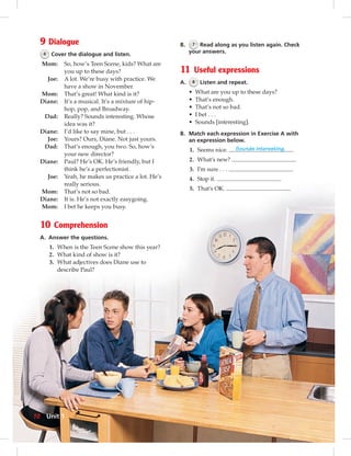 9 Dialogue
6 Cover the dialogue and listen.
Mom: So, how’s Teen Scene, kids? What are
you up to these days?
Joe: A lot. We’re busy with practice. We
have a show in November.
Mom: That’s great! What kind is it?
Diane: It’s a musical. It’s a mixture of hip-
hop, pop, and Broadway.
Dad: Really? Sounds interesting. Whose
idea was it?
Diane: I’d like to say mine, but . . .
Joe: Yours? Ours, Diane. Not just yours.
Dad: That’s enough, you two. So, how’s
your new director?
Diane: Paul? He’s OK. He’s friendly, but I
think he’s a perfectionist.
Joe: Yeah, he makes us practice a lot. He’s
really serious.
Mom: That’s not so bad.
Diane: It is. He’s not exactly easygoing.
Mom: I bet he keeps you busy.
10 Comprehension
A. Answer the questions.
1. When is the Teen Scene show this year?
2. What kind of show is it?
3. What adjectives does Diane use to
describe Paul?
B. 7 Read along as you listen again. Check
your answers.
11 Useful expressions
A. 8 Listen and repeat.
• What are you up to these days?
• That’s enough.
• That’s not so bad.
• I bet . . .
• Sounds [interesting].
B. Match each expression in Exercise A with
an expression below.
1. Seems nice. Sounds interesting.
2. What’s new?
3. I’m sure . . .
4. Stop it.
5. That’s OK.
10 Unit 1
 