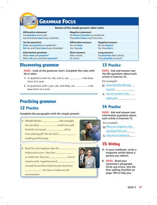 Discovering grammar
PAIRS. Look at the grammar chart. Complete the rules with
do or does.
1. In questions with he, she, and it, use + the base
form of a verb.
2. In questions with I, you, we, and they, use + the
base form of a verb.
Practicing grammar
12 Practice
Complete the paragraphs with the simple present.
13 Practice
PAIRS. Ask and answer two
Yes/No questions about each
article in Exercise 12.
For example:
Q: Does Michelle Wie play
tennis?
A: No, she doesn’t. She
plays golf.
14 Practice
PAIRS. Ask and answer two
information questions about
each article in Exercise 12.
For example:
Q: Where do Angelina Jolie
and Brad Pitt live?
A: They live in California.
15 Writing
A. In your notebook, write a
magazine article about a
person you admire.
B. PAIRS. Read your
classmate’s paragraph.
Circle any errors. Use the
Peer editing checklist on
page 138 to help you.
GRAMMAR FOCUS
Review of the simple present: other verbs
Afﬁrmative statement Negative statement
Joe practices every day. He doesn’t practice on weekends.
Joe and Diane have busy schedules. They don’t have much free time.
Yes/No questions Afﬁrmative answers Negative answers
Does Joe practice on weekends? Yes, he does. No, he doesn’t.
Do Joe and Diane have busy schedules? Yes, they do. No, they don’t.
Information questions Short answers Long answers
When does Joe practice? After school. He practices after school.
Where do Joe and Diane practice? At school. They practice at school.
1. MichelleWie(be) onlyateenager,
but she (play) world-class golf.
Michelle (not/spend) all her
time playing golf. She also (love)
reading and drawing.
2. Brad Pitt and Angelina Jolie (be)
Hollywood actors. They (live)
in California. They (do) a lot of
charity work. Angelina (travel)
around the world to help the poor. Brad (use)
his fame to help save the
environment.
11Unit 1
 