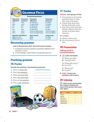 Discovering grammar
Look at the grammar chart. Circle the correct answers.
1. A possessive pronoun replaces a possessive adjective and a
(pronoun / noun).
2. A noun (always / never) follows a possessive pronoun.
Practicing grammar
16 Practice
Rewrite the sentences. Use possessive pronouns.
1. Those are their CDs. Those CDs are theirs.
2. This is her backpack.
3. That’s our soccer ball.
4. That’s my comic book.
5. Those are his sneakers.
6. This is your cell phone.
17 Practice
GROUPS. Form groups of four.
1. Every person in your group
puts three items in a bag.
Don’t look at the items.
2. Choose three items from
the bag. Don’t take yours!
3. Find out to whom each item
belongs. Whoever ﬁnds the
owners of all three items
ﬁrst wins.
For example:
A: Daniel, is this yours?
B: No, it’s not mine. It’s his/
hers.
18 Pronunciation
Linking words in
connected speech
A. 9 Listen and repeat.
A: Whose are these?
B: Those are mine.
A: Whose idea was it?
B: It was his.
A: Whose is it?
B: It’s ours.
B. PAIRS. Practice the
questions and answers.
19 Listening
10 Listen to the conversation.
Put a check (✔) below the
name of the person who owns
each object.
Object Isabel Lukas
Socks
Shirts
Sneakers
Magazines
Basketball
GRAMMAR FOCUS
Possessive pronouns
Possessive Possessive Possessive Possessive
adjectives pronouns adjectives pronouns
my mine It’s my book. It’s mine.
your yours It’s your book. It’s yours.
her hers It’s her book. It’s hers.
his his It’s his book. It’s his.
our ours It’s our book. It’s ours.
your yours Those are your books. Those are yours.
their theirs Those are their books. Those are theirs.
Question with Whose? Short answer Long answer
Whose is that? Mine. It’s mine.
Whose idea is it? Ours. It’s ours.
12 Unit 1
 