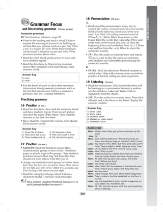 T12
TEACHER’SNOTES
Grammar Focus
and Discovering grammar (10 min. or less)
Possessive pronouns
☞ See Grammar reference, page 98.
• Point to the heading and read it aloud. Elicit or
explain the meaning of possessive by holding up
an item that you possess, such as a pen. Say I have
a pen. It’s my pen. It’s mine. Write these sentences
on the board. Underline my pen and mine. Write
possessive pronoun above mine.
• Read the chart aloud, going across in rows, and
have students repeat.
• Read the directions to Discovering grammar
aloud. Have students work individually. Elicit
answers orally.
Answer key
1. noun
2. never
• Use the board to teach or elicit other important
information about possessive pronouns, such as
the fact that a noun never follows a possessive
pronoun. (See the Grammar reference.)
Practicing grammar
16 Practice (5 min.)
• Read the directions, then read the sentences aloud
and have students repeat. Point to each picture
and elicit the name of the object. Then elicit the
answers to the ﬁrst two items.
• Have students complete the exercise individually.
Elicit answers orally.
Answer key
1. Those CDs are theirs. 2. This backpack is hers.
3. That soccer ball is ours. 4. That comic book is mine.
5. Those sneakers are his. 6. This cell phone is yours.
17 Practice (10 min.)
• GROUPS. Read the directions aloud. Have
students make groups of four or ﬁve. Distribute
paper or plastic bags to the groups. Have students
put three items in their bag. Tell them that they
should not show others what they put in.
• Assign one student in each group to choose items
ﬁrst. Say You have ﬁve seconds to choose three objects.
Do not take your own items! After ﬁve seconds, say
Pass the bag to the person on your right.
• Read the example exchange aloud. Call on a
student to model. Then have students begin.
Have students complete Workbook Exercises 12–14
and Grammar Builder Exercises 6–7.
18 Pronunciation (10 min.)
A.
• Read aloud the pronunciation focus. Say In
English, the ending consonant sound of a word usually
blends with the beginning vowel sound of the next
word. Ask What’s the ending consonant sound of
Whose? (/z/) Write Whose three times on the
board. Elicit the words that come after Whose and
write them on the board. (are, idea, is) Elicit the
beginning letters and underline them. (a, i, i) Draw
a curved line from the –se in Whose to show the
connected sounds.
• 9 Play the audio as students listen and repeat.
You may want to play the audio several times
until students are comfortable pronouncing the
connected sounds.
B.
• PAIRS. Read the directions. Remind students to
switch roles. Help with pronunciation as students
practice. Check by calling on pairs to perform.
19 Listening (10 min.)
• Read the instructions. Tell students that they will
be listening to a conversation between a mother
and her children, Lukas and Isabel. Call on
students to read the objects.
• 10 Play the audio two or more times. Then elicit
answers and write them on the board. Replay the
audio to conﬁrm.
Answer key
1. Socks: Lukas
2. Shirts: Lukas
3. Sneakers: Isabel
4. Magazines: Lukas, Isabel
5. Basketball: Lukas
Audioscript
Mom: What a mess! Kids, get up here and clean up this
mess!
Kids: OK.
Mom: Start with the bathroom. Whose dirty socks are
those, and why are they on the sink? Lukas? Lukas!
Lukas: Yes, they’re mine, Mom. But these pink socks aren’t
mine. They’re Isabel’s. Isabel, these are yours. Eww.
Isabel: Uh-uh, they’re not mine. They’re yours, Lukas.
Lukas: Mine? They’re pink!
Isabel: That’s because you washed them with your red shirt.
Trust me, Lukas, they’re not mine—they’re yours.
Mom: All right. Pick up your socks, Lukas. And these
shirts? Whose are they?
Isabel: The stinky ones? Guess.
Lukas: Mine, Mom. But the sneakers in the bathtub aren’t
mine. They’re yours, Isabel. And they stink, too.
Isabel: No, they don’t.
Mom: That’s enough. Now, how about these magazines?
Isabel: They’re Lukas’s. And the basketball on the ﬂoor is
his, too.
Lukas: Hey, the basketball is mine, but the magazines are
ours, Isabel. You read them, too.
Mom: OK. OK. Just pick up your stuff and put everything
where it belongs.
 
