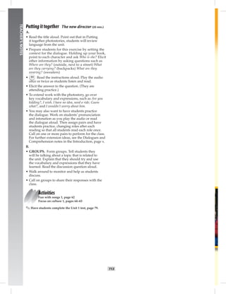 T13
TEACHER’SNOTES
Putting it together The new director (20 min.)
A.
• Read the title aloud. Point out that in Putting
it together photostories, students will review
language from the unit.
• Prepare students for this exercise by setting the
context for the dialogue. Holding up your book,
point to each character and ask Who is she? Elicit
other information by asking questions such as
Where are they? (outside, next to a street) What
are they carrying? (backpacks) What are they
wearing? (sweaters)
• 11 Read the instructions aloud. Play the audio
once or twice as students listen and read.
• Elicit the answer to the question. (They are
attending practice.)
• To extend work with the photostory, go over
key vocabulary and expressions, such as Are you
kidding?, I wish, I have no idea, need a ride, Guess
what?, and I wouldn’t worry about him.
• You may also want to have students practice
the dialogue. Work on students’ pronunciation
and intonation as you play the audio or read
the dialogue aloud. Then assign pairs and have
students practice, changing roles after each
reading so that all students read each role once.
Call on one or more pairs to perform for the class.
For further extension ideas, see the Dialogues and
Comprehension notes in the Introduction, page x.
B.
• GROUPS. Form groups. Tell students they
will be talking about a topic that is related to
the unit. Explain that they should try and use
the vocabulary and expressions that they have
learned. Read the discussion question aloud.
• Walk around to monitor and help as students
discuss.
• Call on groups to share their responses with the
class.
Activities
Fun with songs 1, page 62
Focus on culture 1, pages 64–65
✎ Have students complete the Unit 1 test, page 79.
 