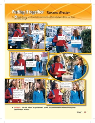 The new director
A. 11 Read along as you listen to the conversation. What activity are Diane and Karen
attending today?
B. GROUPS. Discuss: Which do you think is better, a strict teacher or an easygoing one?
Explain your answer.
1
3
5
2
4
6
Hi, Karen. Is
that car yours?
Hi, Diane.
Are you kidding?
I wish.
Whose is
it then?
I have no
idea. Why?
I need a ride
after practice.
Paul Chan.
Is he nice?
Mine. Mom said
we could use
our basement.
Cool.
Alex drives.
Ask him.
OK. Guess
what? We have
a new director.
Really? What’s
his name?
Yeah, but he’s
pretty strict.
I wouldn’t worry
about him. So
whose house are
we going to for
practice?
13Unit 1
 