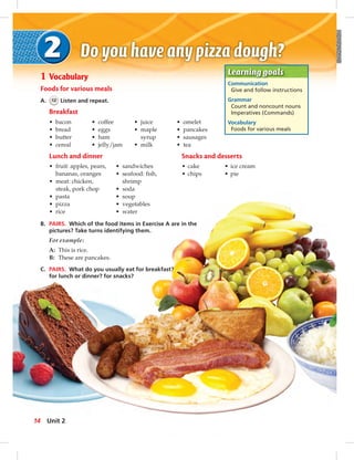 Learning goals
Communication
Give and follow instructions
Grammar
Count and noncount nouns
Imperatives (Commands)
Vocabulary
Foods for various meals
1 Vocabulary
Foods for various meals
A. 12 Listen and repeat.
Breakfast
• bacon
• bread
• butter
• cereal
• coffee
• eggs
• ham
• jelly/jam
• juice
• maple
syrup
• milk
• omelet
• pancakes
• sausages
• tea
Lunch and dinner
• fruit: apples, pears,
bananas, oranges
• meat: chicken,
steak, pork chop
• pasta
• pizza
• rice
• sandwiches
• seafood: fish,
shrimp
• soda
• soup
• vegetables
• water
B. PAIRS. Which of the food items in Exercise A are in the
pictures? Take turns identifying them.
For example:
A: This is rice.
B: These are pancakes.
C. PAIRS. What do you usually eat for breakfast?
for lunch or dinner? for snacks?
Snacks and desserts
• cake • ice cream
• chips • pie
14 Unit 2
 
