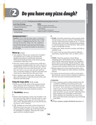 T14
TEACHER’SNOTES
Background notes
Breakfast is from a Latin word that means “to break the
fast.” It comes from the idea that someone who is asleep
has not eaten or is fasting during that time. Thus, in the
morning, the ﬁrst meal “breaks” the “fast.” Breakfast is
very important because it is the source of nutrition and
energy to start the day. Studies have shown that children
and teenagers who usually eat breakfast are less likely to
be overweight.
Warm-up (5 min.)
• Ask students What do you usually eat for breakfast?
Let students use L1 if they do not know the
English equivalent of a particular food item.
Write these breakfast foods on the board, giving
translations when they exist.
• You may want to make a quick survey of the two
most popular breakfast foods. Say Look at the list of
breakfast foods and pick two that you like most. When I
point to the food, raise your hand. Remember, you only
have two votes, so you can only raise your hand two
times. Count the number of votes for each item and
circle the two items that have the most votes.
• Have students open their books. Tell them that
they will learn how to talk about food in this unit.
Read the unit title aloud.
Using the large photo (5 min. or less)
• Hold up your book, point to the pictures of food
items, and say Look at the pictures. Which of these
foods and drinks do you already know the names of in
English? Point to the items students mention.
1 Vocabulary (20 min.)
A.
• Point to the Vocabulary section. Say Breakfast is the
ﬁrst meal of the day. What are the other meals in a day?
(lunch, dinner) What do you call sweets that you eat
after a meal? (desserts) What do you call food that you
eat between meals? (snacks)
• 12 Holding up your book, point to Exercise A.
Say Read along as you listen to the words. Play the
audio, pausing to explain any food items that will
be unfamiliar to students. Then play the audio
again and have students repeat.
B.
• PAIRS. Read the instructions and example aloud.
On the board, write this and these. Tell students to
use these with food names ending in an –s, and this
with the other food names. Demonstrate pointing
to and identifying several food items. Then call on
a pair to model the exercise.
• Assign pairs. Walk around to monitor and help as
students work.
• To check, hold up your book, point to different
food items, and ask What’s this? or What’re these?
C.
• PAIRS. Read the questions aloud. Before
assigning pairs, tell students to look at the list
and circle the food items they have for breakfast,
lunch, dinner, and snacks. Model doing this. Use
the board to teach the English names of any other
common foods students eat that are not on the list.
• Model asking and answering about meals with a
student. Then assign new pairs and have students
discuss.
• To check, ask several pairs to tell you food items
they both eat. Ask for a show of hands of others in
the class who also eat those particular items.
Extension
• Play a memory game to help students learn the
vocabulary. Hold up your book, point to the
pictures, and say Look at the words and pictures for
one minute. Try to remember as many food and drink
names as you can. Give students a minute to look
at the pictures, then say Close your books. What
foods and drinks can you remember? Elicit the items
from students and write them on the board.
When students can remember no more, have
them open their books and report any remaining
food items.
Have students complete Workbook Exercises 1–7.
Learning strategy
• Learn words that are often used
together (collocations)
Pronunciation
• Using stress and intonation to express
strong feelings
Skills
• Read for speciﬁc information
• Listen to determine true and false
information
• Give and follow instructions
• Make a poster on healthful eating tips
Learning goals The following are additional learning goals in this unit:
 