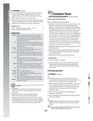 T15
TEACHER’SNOTES
2 Listening (15 min.)
• Read the directions aloud, then call on students
to read each statement aloud. Make sure they
understand percent, healthful, skip, and nutritious.
• 13 Play the audio two or more times.
• To check, have students read each sentence aloud
and say whether it is true or false. Elicit the wrong
information and then the correct statements.
Answer key
1. True 2. False (eat lunch at school) 3. True
4. True 5. False (a nutritious lunch)
Audioscript
Anchor: Welcome. Today’s topic is Food and Teenagers.
Now that kids are back in school, parents are
worried about what their children are eating. Al
has some very good news for parents. Hi, Al. So
what’s the good news?
Al: Hi, Kathy. Here’s the good news: 51 percent of
teenagers try to eat or drink something healthful
every day. You know, fruit, vegetables, and water
instead of soda.
Anchor: That’s great. And the bad news?
Al: The bad news is 18 percent of teenagers don’t
eat lunch once or twice a week.
Anchor: What! Eighteen percent of teens skip lunch? Do
you know why? Is it because kids don’t like the
food they serve at school? Is cafeteria food that
bad?
Al: Not necessarily. Why don’t we ask two
teenagers? This is Judy and Carlos. They’re both
14 years old. Judy, you said you sometimes skip
lunch. Why?
Judy: Well, because lunch break is my only time to talk
to my friends. And sometimes I do homework
during lunch break. I don’t really have time to eat.
Al: I see. How about you, Carlos? Do you skip lunch,
too?
Carlos: Nope. I always have lunch.
Al: Good. Do you go to the cafeteria?
Carlos: No. I usually get some chips or chocolate from
the vending machine.
Al: Yikes. That’s not good. Check out lunch at the
cafeteria sometime, Carlos. Back to you, Kathy.
Anchor: Yikes, indeed. Speaking of lunch, our next guest
is the famous chef . . .
(10 min.)
• GROUPS. Say This unit’s Teen talk is about your
eating habits. Do a choral reading of the Useful
language.
• Model the activity with a strong student;
demonstrate using the Useful language.
• Assign groups and have students discuss. Walk
around to monitor as students talk. After students
have ﬁnished discussing, call on several students
to share information about their eating habits.
Grammar Focus
and Discovering grammar (10 min. or less)
Count and noncount nouns
☞See Grammar reference, page 99.
• Bring two or three food items to class, both count
and noncount nouns; for example, bring two
apples, a cup of rice, and a cup of water. Hold up
the apples and ask How many apples are there? (two)
On the board write Count nouns and underneath
write apple/apples. Say Count nouns have singular
and plural forms. Apple is a count noun. Hold up the
rice and say Do we usually count rice? (no) On the
board, write Noncount nouns and underneath write
rice. Say This is a noncount noun. Noncount nouns
don’t have singular and plural forms. Hold up the
water and ask Do you think water is a count noun or
a noncount noun? (a noncount noun) On the board,
write water under Noncount nouns.
• Read through the grammar chart quickly and have
students repeat.
• Read the Discovering grammar directions. Elicit
the answer to the ﬁrst item. Then have students
work individually.
• Elicit the answers to the rest of the items.
Answer key
1. count 2. count 3. singular
• Use the board to teach or elicit other important
information about count and noncount nouns,
such as the articles and quantiﬁers that are used
with them.
Practicing grammar
3 Practice (20 min.)
A.
• Read the directions aloud. Hold up your text,
point to the table, and ask What are the three parts of
these sentences? (subject, verb, complement)
• Point to the ﬁrst column and ask What is the subject
in the example? (rice) Is rice a count or a noncount
noun? (noncount) Point to the Verb column and
ask What verbs can you use with rice? (is, has;
singular verbs)
• Call on several students to make different
sentences with Chips.
• Have students work individually. Walk around to
monitor and help.
B.
• PAIRS. Read the directions aloud. Pair students
and have them compare their sentences. Check
orally.
Have students complete Workbook Exercises 8–11
and Grammar Builder Exercises 1–5.
 