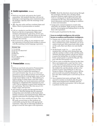 T17
TEACHER’SNOTES
6 Useful expressions (10 min.)
A.
• Hold up your book and point to the Useful
expressions. Tell students that they will now be
listening to and repeating some expressions from
the dialogue. Quickly elicit the meanings of the
expressions.
• 16 Play the audio and have students listen and
repeat. Work on pronunciation as needed.
B.
• Call on a student to read the directions aloud.
Read over the list of expressions. Make sure
students understand the right thing, feel the same
way, Yuck!, and feel like. Elicit the answer to the ﬁrst
item. Then have students work individually to
complete the exercise.
• Elicit answers by calling on one student to read
the expression in Exercise B and another to answer
with the matching Useful language expression.
Answer key
1. I’m starving.
2. Are you sure about this?
3. Me, too.
4. What for?
5. Gross!
6. I’m in the mood for . . .
7. No problem.
8. And then?
7 Pronunciation (10 min.)
A.
• Hold up your book and point to Pronunciation.
Read aloud the pronunciation focus for this
exercise. Elicit or explain the meanings of
stress and intonation. Say You can use stress and
intonation to express different feelings and meanings.
Demonstrate this by writing happy, angry, and sad
on the board. Below write Yes. Tell students you
will be saying Yes three times, each time with a
different feeling. Use facial expressions and body
language to complement the expression in your
voice. Call on students to guess which feeling you
are expressing. Then have the class say yes in a
happy, angry, and sad tone.
• Ask students to quickly read through the lines in
Exercise A. Elicit the feelings that are expressed
in these lines and write them on the board: doubt,
disbelief, excitement, encouraging/reassuring. Make sure
students understand the meanings of these terms.
• 17 Say Now listen carefully and repeat. Play
the audio several times so that students are
comfortable saying the lines with appropriate
expression. Then call on individual students or
groups to read the lines again with expression.
B.
• PAIRS. Read the directions aloud and go through
the exchanges with the class, eliciting which
emotions students might express for each line.
Call on a strong pair to model performing the
exchanges for the class. Encourage them to use
facial expressions and body language in addition
to stress and intonation.
• Assign pairs; remind students to switch roles
when they are ﬁnished. Walk around as students
practice, encouraging and helping them to say the
lines with expression.
• Call on pairs to perform for the class.
Focus on multiple intelligences: this activity
focuses on auditory and kinesthetic intelligences.
• Prepare sets of cards with feeling words such
as sad, angry, afraid, sleepy, excited, and doubtful.
Have students form pairs. Distribute one set of
cards to each pair. Have pairs look at the words
on the cards, then turn them over and shufﬂe
them.
• On the board, write I’m years old. Tell
students they will take turns saying their age
with the emotion written on the card they pick.
Tell them that their partner will get one chance
to guess the feeling they are trying to express.
Every correct guess is a point for the pair. The
pair with the most points wins.
• Call on a pair to model the activity for the class.
Have one student pick a card. Say Don’t show
or say what feeling you picked. Just look at the card
and say your age with the feeling on the card. After
the student has said the phrase, ask his or her
partner to guess what feeling he or she was
trying to express. If the guess is correct, tell the
pair to record one point for themselves. Then
have the other student pick a card and say his or
her age.
• Have students form pairs and begin. Walk
around to monitor as students play the game.
When most students have ﬁnished, ﬁnd out
which pair had the most points. Call on that pair
to perform for the class.
 