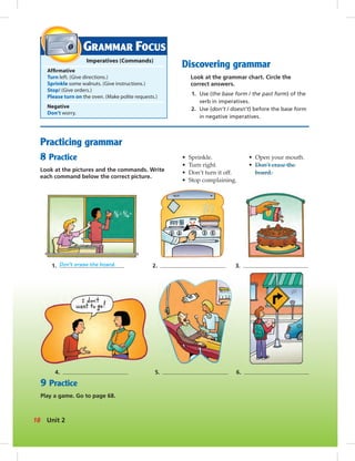 Practicing grammar
8 Practice
Look at the pictures and the commands. Write
each command below the correct picture.
GRAMMAR FOCUS
Imperatives (Commands)
Afﬁrmative
Turn left. (Give directions.)
Sprinkle some walnuts. (Give instructions.)
Stop! (Give orders.)
Please turn on the oven. (Make polite requests.)
Negative
Don’t worry.
Discovering grammar
Look at the grammar chart. Circle the
correct answers.
1. Use (the base form / the past form) of the
verb in imperatives.
2. Use (don’t / doesn’t) before the base form
in negative imperatives.
• Sprinkle.
• Turn right.
• Don’t turn it off.
• Stop complaining.
• Open your mouth.
• Don’t erase the
board.
9 Practice
Play a game. Go to page 68.
1. Don’t erase the board. 2. 3.
4. 5. 6.
18 Unit 2
 