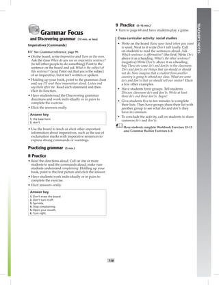 T18
TEACHER’SNOTES
Grammar Focus
and Discovering grammar (10 min. or less)
Imperatives (Commands)
☞See Grammar reference, page 99.
• On the board, write Imperative and Turn on the oven.
Ask the class When do you use an imperative sentence?
(to tell other people to do something) Point to the
sentence on the board and ask What is the subject of
this sentence? (you) Point out that you is the subject
of an imperative, but it isn’t written or spoken.
• Holding up your book, point to the grammar chart
and say I’ll read these imperatives aloud. Listen and
say them after me. Read each statement and then
elicit its function.
• Have students read the Discovering grammar
directions and work individually or in pairs to
complete the exercise.
• Elicit the answers orally.
Answer key
1. the base form
2. don’t
• Use the board to teach or elicit other important
information about imperatives, such as the use of
exclamation marks with imperative sentences to
express strong commands or warnings.
Practicing grammar (5 min.)
8 Practice
• Read the directions aloud. Call on one or more
students to read the commands aloud; make sure
students understand complaining. Holding up your
book, point to the ﬁrst picture and elicit the answer.
• Have students work individually or in pairs to
complete the exercise.
• Elicit answers orally.
Answer key
1. Don’t erase the board.
2. Don’t turn it off.
3. Sprinkle.
4. Stop complaining.
5. Open your mouth.
6. Turn right.
9 Practice (5–10 min.)
• Turn to page 68 and have students play a game.
Cross-curricular activity: social studies
• Write on the board Raise your hand when you want
to speak. Next to it write Don’t talk loudly. Call
on students to read the sentences aloud. Ask
Which sentence is afﬁrmative? (the ﬁrst) Write Do’s
above it as a heading. What’s the other sentence?
(negative) Write Don’ts above it as a heading.
Say These are some do’s and don’ts in the classroom.
Do’s and don’ts are things that we should or should
not do. Now imagine that a student from another
country is going to attend our class. What are some
do’s and don’ts that we should tell our visitor? Elicit
a few other examples.
• Have students form groups. Tell students
Discuss classroom do’s and don’ts. Write at least
three do’s and three don’ts. Begin!
• Give students ﬁve to ten minutes to complete
their lists. Then have groups share their list with
another group to see what dos and don’ts they
have in common.
• To conclude the activity, call on students to share
common do’s and don’ts.
Have students complete Workbook Exercises 12–13
amd Grammar Builder Exercises 6–8.
 