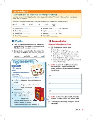 10 Practice
A. Look at the underlined nouns in the recipe
below. Write C above each count noun and
NC above each noncount noun.
B. Complete the procedure for the recipe. Use
the verbs in the box. You will use put twice.
spread sprinkle put cut
11 Communication
Give and follow instructions
A. 18 Listen to the instructions.
1. First, draw a big circle.
2. Next, draw a triangle below the circle.
Make sure the tip touches the circle.
3. Then draw two straight lines starting
from the bottom of the triangle.
4. Finally, draw two straight lines from each
side of the triangle.
B. PAIRS. Student A, read the instructions
out loud. Don’t look at Student B’s
paper. Student B, listen to and follow the
instructions.
Learn words that are often used together (collocations).
Learning some words that go together helps you avoid mistakes. “Turn on” + “the oven” are examples of
words that go together.
Write each noun next to the verb it goes with. Some nouns can be used more than once.
bread cake butter salt oven eggs
1. Turn on the oven . 5. Sprinkle some on the meat.
2. Toast the . 6. Fry the in a pan.
3. Spread the . 7. Melt the in a pan.
4. Bake the . 8. Preheat the .
Learn to learn
1 slice of bread
raisins
2 tablespoons peanut butter
brown sugar
1/8 banana, sliced
Some round chocolate candy, such as M&Ms
1. Cut the slice of bread into the shape of
a circle.
2. the peanut butter on the bread.
3. some sugar on the
peanut butter.
4. two banana slices on
top to make the eyes and a raisin
in the middle for the nose.
5. the pieces of
chocolate at the bottom of the
sandwich to make the mouth.
Eat and enjoy your happy face sandwich! ☺
C. PAIRS. Switch roles. Student A, listen to
Student B’s instructions and follow them.
D. Compare your drawings. Are your results
the same?
19Unit 2
 