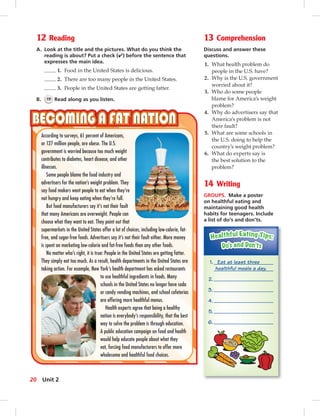 12 Reading
A. Look at the title and the pictures. What do you think the
reading is about? Put a check (✔) before the sentence that
expresses the main idea.
1. Food in the United States is delicious.
2. There are too many people in the United States.
3. People in the United States are getting fatter.
B. 19 Read along as you listen.
13 Comprehension
Discuss and answer these
questions.
1. What health problem do
people in the U.S. have?
2. Why is the U.S. government
worried about it?
3. Who do some people
blame for America’s weight
problem?
4. Why do advertisers say that
America’s problem is not
their fault?
5. What are some schools in
the U.S. doing to help the
country’s weight problem?
6. What do experts say is
the best solution to the
problem?
14 Writing
GROUPS. Make a poster
on healthful eating and
maintaining good health
habits for teenagers. Include
a list of do’s and don’ts.
According to surveys, 61 percent of Americans,
or 127 million people, are obese. The U.S.
government is worried because too much weight
contributes to diabetes, heart disease, and other
illnesses.
Some people blame the food industry and
advertisers for the nation’s weight problem. They
say food makers want people to eat when they’re
not hungry and keep eating when they’re full.
But food manufacturers say it’s not their fault
that many Americans are overweight. People can
choose what they want to eat. They point out that
supermarkets in the United States offer a lot of choices, including low-calorie, fat-
free, and sugar-free foods. Advertisers say it’s not their fault either. More money
is spent on marketing low-calorie and fat-free foods than any other foods.
No matter who’s right, it is true: People in the United States are getting fatter.
They simply eat too much. As a result, health departments in the United States are
taking action. For example, New York’s health department has asked restaurants
to use healthful ingredients in foods. Many
schools in the United States no longer have soda
or candy vending machines, and school cafeterias
are offering more healthful menus.
Health experts agree that being a healthy
nation is everybody’s responsibility, that the best
way to solve the problem is through education.
A public education campaign on food and health
would help educate people about what they
eat, forcing food manufacturers to offer more
wholesome and healthful food choices.
1. Eat at least three
healthful meals a day.
2.
3.
4.
5.
6.
20 Unit 2
 