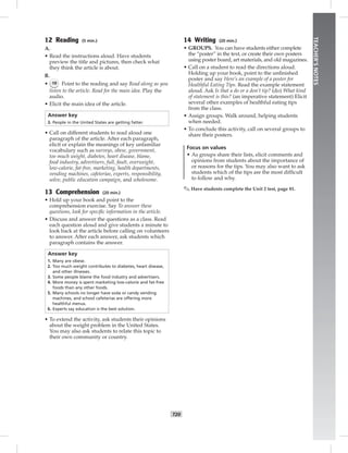 T20
TEACHER’SNOTES
12 Reading (5 min.)
A.
• Read the instructions aloud. Have students
preview the title and pictures, then check what
they think the article is about.
B.
• 19 Point to the reading and say Read along as you
listen to the article. Read for the main idea. Play the
audio.
• Elicit the main idea of the article.
Answer key
3. People in the United States are getting fatter.
• Call on different students to read aloud one
paragraph of the article. After each paragraph,
elicit or explain the meanings of key unfamiliar
vocabulary such as surveys, obese, government,
too much weight, diabetes, heart disease, blame,
food industry, advertisers, full, fault, overweight,
low-calorie, fat-free, marketing, health departments,
vending machines, cafeterias, experts, responsibility,
solve, public education campaign, and wholesome.
13 Comprehension (20 min.)
• Hold up your book and point to the
comprehension exercise. Say To answer these
questions, look for speciﬁc information in the article.
• Discuss and answer the questions as a class. Read
each question aloud and give students a minute to
look back at the article before calling on volunteers
to answer. After each answer, ask students which
paragraph contains the answer.
Answer key
1. Many are obese.
2. Too much weight contributes to diabetes, heart disease,
and other illnesses.
3. Some people blame the food industry and advertisers.
4. More money is spent marketing low-calorie and fat-free
foods than any other foods.
5. Many schools no longer have soda or candy vending
machines, and school cafeterias are offering more
healthful menus.
6. Experts say education is the best solution.
• To extend the activity, ask students their opinions
about the weight problem in the United States.
You may also ask students to relate this topic to
their own community or country.
14 Writing (20 min.)
• GROUPS. You can have students either complete
the “poster” in the text, or create their own posters
using poster board, art materials, and old magazines.
• Call on a student to read the directions aloud.
Holding up your book, point to the unﬁnished
poster and say Here’s an example of a poster for
Healthful Eating Tips. Read the example statement
aloud. Ask Is that a do or a don’t tip? (do) What kind
of statement is this? (an imperative statement) Elicit
several other examples of healthful eating tips
from the class.
• Assign groups. Walk around, helping students
when needed.
• To conclude this activity, call on several groups to
share their posters.
Focus on values
• As groups share their lists, elicit comments and
opinions from students about the importance of
or reasons for the tips. You may also want to ask
students which of the tips are the most difﬁcult
to follow and why.
✎ Have students complete the Unit 2 test, page 81.
 