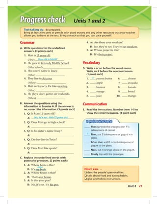 Units 1 and 2
Grammar
A. Write questions for the underlined
answers. (3 points each)
1. Matt is 13 years old.
(How) How old is Matt?
2. He goes to Kennedy Middle School.
(What school)
3. His sister’s name is Tracy.
(What)
4. They live in Arizona.
(Where)
5. Matt isn’t sporty. He likes reading.
(What)
6. He plays video games on weekends.
(When)
B. Answer the questions using the
information in Exercise A. If the answer is
no, correct the information. (3 points each)
1. Q: Is Matt 12 years old?
A: No, he’s not. He’s 13 years old.
2. Q: Does Matt go to high school?
A:
3. Q: Is his sister’s name Tracy?
A:
4. Q: Do they live in Texas?
A:
5. Q: Does Matt like sports?
A:
C. Replace the underlined words with
possessive pronouns. (2 points each)
1. A: Whose book is this?
mine
B: It’s my book.
2. A: Whose house is that?
B: That’s our house.
3. A: Is this your pen?
B: No, it’s not. It’s his pen.
Test-taking tip: Be prepared.
Bring at least two pens or pencils with good erasers and any other resources that your teacher
allows you to have at the test. Bring a watch so that you can pace yourself.
4. A: Are these your sneakers?
B: No, they’re not. They’re her sneakers.
5. A: Whose project is this?
B: It’s their project.
Vocabulary
D. Write a or an before the count nouns.
Write an X before the noncount nouns.
(1 point each)
1. X peanut butter 6. cheese
2. apple 7. avocado
3. banana 8. tomato
4. orange 9. bread
5. juice 10. mango
Communication
E. Read the instructions. Number them 1–5 to
show the correct sequence. (1 point each)
Then sprinkle the oranges with 1½
tablespoons of cereal.
1 First, put 2 tablespoons of yogurt in a
glass.
After that, add 2 more tablespoons of
yogurt to the glass.
Next, put 4 orange slices on the yogurt.
Finally, top with the pineapple.
Now I can . . .
❏ describe people’s personalities.
❏ talk about food and eating habits.
❏ give and follow instructions.
21Unit 2
 