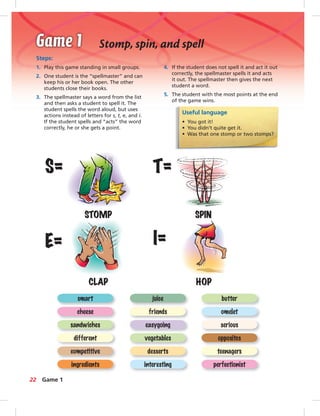 Steps:
1. Play this game standing in small groups.
2. One student is the “spellmaster” and can
keep his or her book open. The other
students close their books.
3. The spellmaster says a word from the list
and then asks a student to spell it. The
student spells the word aloud, but uses
actions instead of letters for s, t, e, and i.
If the student spells and “acts” the word
correctly, he or she gets a point.
4. If the student does not spell it and act it out
correctly, the spellmaster spells it and acts
it out. The spellmaster then gives the next
student a word.
5. The student with the most points at the end
of the game wins.
Useful language
• You got it!
• You didn’t quite get it.
• Was that one stomp or two stomps?
STOMP SPIN
CLAP HOP
S= T=
I=E=
ingredients interesting perfectionist
competitive desserts teenagers
different vegetables opposites
sandwiches easygoing serious
cheese friends omelet
smart juice butter
22
Stomp, spin, and spell
Game 1
 