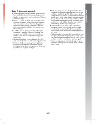 T22
TEACHER’SNOTES
Game 1 Stomp, spin, and spell
• Tell students that they will review the words they
have studied so far by having a spelling contest.
• Read or have a student read aloud each of the ﬁve
numbered steps.
• Write s, t, e, and i on the board. Remind students
that they cannot say these letters aloud; instead,
they must do the actions shown in the pictures.
Have students stand up. Model the actions for
each of these letters and have the class perform
them with you.
• Lead the class in spelling aloud and doing the
actions for a few easy words; for example, say
Everyone, spell eat. (clap-a-spin) Now spell rice.
(r-hop-c-clap) How do you spell toast? (spin-o-a-
stomp-spin)
• Have students form groups of four or ﬁve. Tell
each team to decide who will be the “spellmaster.”
• Point out the Useful language and explain that
these are expressions the spellmaster can use
during the game. Read the expressions aloud and
have the class say them after you.
• Call on a group to model the game for the class.
Have the spellmaster choose a word from the list
and ask a student to spell it. If the student spells
and performs the actions for the word correctly, he
or she gets a point. If the student makes a mistake,
the spellmaster should spell it and act it out. Then
have the spellmaster ask another student to spell
a different word. Tell the class that each student
should keep track of his or her points.
• Tell students to look at the list of words. Give
them one minute to review the spellings of the
words. At your signal, all students (except the
spellmasters) close their books and groups begin
the game.
• Walk around to monitor and help as students play
the game. If some faster groups ﬁnish early, tell
the spellmasters that they can look at Units 1 and 2
and choose other words for the group to spell.
• When most groups have ﬁnished, stop the game.
Have the winning student in each group raise his
or her hand.
 