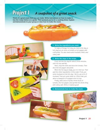 1. Write the ingredients you need.
2. Write the steps in the recipe.
3. Demonstrate how to make the snack.
To make a Chicago hot dog, you need a hot dog, a
hot dog bun, an onion, a tomato, a hot pepper, and
a dill pickle. You also need some mustard, relish, and
celery salt.
First, boil the hot dog for about three minutes,
until it’s nice and fat.
Next, chop the onion and slice the tomato. Then
slice the hot pepper and pickle.
When the hot dog is ready, put it in the bun. Then
add the other ingredients in this order: First, put
some mustard on the hot dog. I like to use a lot of
mustard. Then put some relish on. After that, put
about a teaspoon of chopped onion on top.
Finally, add a slice of pickle, three slices of
tomato, the hot pepper, and sprinkle the whole thing
with celery salt. Mmm, it tastes good!
Think of a great snack that you can make. Write instructions on how to make it.
Use the recipe below as a guide. Then pretend you’re on a cooking show. Explain
and demonstrate to your group or class how to make the snack.
A snapshot of a great snack
23Project 1
 