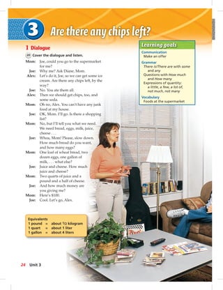Learning goals
Communication
Make an offer
Grammar
There is/There are with some
and any
Questions with How much
and How many
Expressions of quantity:
a little, a few, a lot of,
not much, not many
Vocabulary
Foods at the supermarket
1 Dialogue
20 Cover the dialogue and listen.
Mom: Joe, could you go to the supermarket
for me?
Joe: Why me? Ask Diane, Mom.
Alex: Let’s do it, Joe, so we can get some ice
cream. Are there any chips left, by the
way?
Joe: No. You ate them all.
Alex: Then we should get chips, too, and
some soda.
Mom: Oh no, Alex. You can’t have any junk
food at my house.
Joe: OK, Mom. I’ll go. Is there a shopping
list?
Mom: No, but I’ll tell you what we need.
We need bread, eggs, milk, juice,
cheese . . .
Joe: Whoa, Mom! Please, slow down.
How much bread do you want,
and how many eggs?
Mom: One loaf of wheat bread, two
dozen eggs, one gallon of
milk, . . . what else?
Joe: Juice and cheese. How much
juice and cheese?
Mom: Two quarts of juice and a
pound and a half of cheese.
Joe: And how much money are
you giving me?
Mom: Here’s $100.
Joe: Cool. Let’s go, Alex.
Equivalents
1 pound = about 1/2 kilogram
1 quart = about 1 liter
1 gallon = about 4 liters
24 Unit 3
 