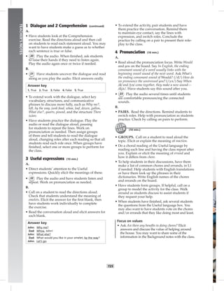 T25
TEACHER’SNOTES
1 Dialogue and 2 Comprehension (continued)
A.
• Have students look at the Comprehension
exercise. Read the directions aloud and then call
on students to read each statement aloud. You may
want to have students make a guess as to whether
each sentence is true or false.
• 20 Play the audio. When ﬁnished, ask students
to raise their hands if they need to listen again.
Play the audio again once or twice if needed.
B.
• 21 Have students uncover the dialogue and read
along as you play the audio. Elicit answers orally.
Answer key
1. True 2. True 3. False 4. False 5. True
• To extend work with the dialogue, select key
vocabulary, structures, and communicative
phrases to discuss more fully, such as Why me?,
left, by the way, junk food, whoa, loaf, dozen, gallon,
What else?, quarts, pound, and the structure There
is/are.
• Have students practice the dialogue. Play the
audio or read the dialogue aloud, pausing
for students to repeat the lines. Work on
pronunciation as needed. Then assign groups
of three and tell students to read the dialogue
aloud, changing roles after each reading so that all
students read each role once. When groups have
ﬁnished, select one or more groups to perform for
the class.
3 Useful expressions (10 min.)
A.
• Direct students’ attention to the Useful
expressions. Quickly elicit the meanings of these.
• 22 Play the audio and have students listen and
repeat. Work on pronunciation as needed.
B.
• Call on a student to read the directions aloud.
Check that students understand the meaning of
omelets. Elicit the answer for the ﬁrst blank, then
have students work individually to complete
the exercise.
• Read the conversation aloud and elicit answers for
each blank.
Answer key
John: Why me?
Dad: Whoa, John!
John: What else?
Dad: What would you like in your omelet, by the way?
John: Let’s go.
• To extend the activity, pair students and have
them practice the conversation. Remind them
to maintain eye contact, say the lines with
expression, and switch roles. Conclude the
practice by calling on a pair to present their role-
play to the class.
4 Pronunciation (10 min.)
A.
• Read aloud the pronunciation focus. Write Would
and you on the board. Say In English, the ending
consonant sound of a word usually links with the
beginning vowel sound of the next word. Ask What’s
the ending consonant sound of Would? (/d/) How do
we pronounce the unstressed you? (/yə/) Say When
/d/ and /yə/ come together, they make a new sound—
/djə/. Have students say this sound after you.
• 23 Play the audio several times until students
are comfortable pronouncing the connected
sounds.
B.
• PAIRS. Read the directions. Remind students to
switch roles. Help with pronunciation as students
practice. Check by calling on pairs to perform.
(10 min.)
• GROUPS. Call on a student to read aloud the
topic. Elicit or explain the meaning of reaction.
• Do a choral reading of the Useful language by
reading each line and having the class repeat after
you. Explain or elicit the meaning of errand and
how it differs from chore.
• To help students in their discussions, have them
make a list of common chores and errands, in L1
if needed. Help students with English translations
or have them look up the phrases in their
dictionaries. Write English names of the chores
and errands on the board.
• Have students form groups. If helpful, call on a
group to model the activity for the class. Walk
around as students discuss to assist students if
they request your help.
• When students have ﬁnished, ask several students
the questions from the Useful language box. You
may also want to have students vote on the chores
and/or errands that they like doing most and least.
Focus on values
• Ask Are there any beneﬁts to doing chores? Elicit
answers and discuss the value of helping around
the house. You may want to share some of the
information in the Background notes with the class.
 
