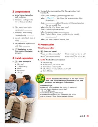 2 Comprehension
A. Write True or False after
each sentence.
1. Mom asks Joe to go with
her to the supermarket.
2. Alex wants to go to the
supermarket.
3. Mom says Alex can buy
chips and soda.
4. Joe eats a lot of junk food at
home.
5. Joe goes to the supermarket
with Alex.
B. 21 Read along as you
listen again. Check your
answers.
3 Useful expressions
A. 22 Listen and repeat.
• Why me?
• . . . by the way.
• Whoa!
• What else?
• Let’s go.
B. Complete the conversation. Use the expressions from
Exercise A.
Dad: John, could you get some eggs for me?
John: Why me? Ask Ethan. He never does anything.
He’s always . . .
Dad: , John! Slow down! Ethan’s at practice.
You can go with Tim.
John: Oh, OK. Why do we need eggs?
Dad: I’m making some omelets.
John: So, a dozen eggs.
Dad: That’s it. What would you like in your omelet,
?
John: Just some cheese. Come on, Tim. .
4 Pronunciation
Would you /wudjə/
A. 23 Listen and repeat.
Would you like some soda? What would you like to eat?
Would you like an omelet? What would you like to do?
B. PAIRS. Practice the conversation.
A: I’m starving.
B: What would you like to eat?
A: How about a sandwich?
B: OK. Would you like a ham sandwich?
A: Sure. Thanks.
GROUP. Joe doesn’t want to go to the store for his
mom. Talk about the things your mom or dad asks
you to do and what your reactions are.
Useful language:
• Does your mom or dad ask you to do a lot of errands?
• Do you always obey your mom or dad?
• Oh yeah./Of course.
• Sometimes./Always./Not always.
• What kinds of things do your parents ask you to do?
• Go to the store./Throw out the garbage./Babysit.
25Unit 3
 