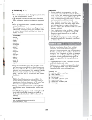 T26
TEACHER’SNOTES
5 Vocabulary (25 min.)
A.
• Read the directions aloud. Then give students time
to read the food names silently.
• 24 Play the audio two or more times as students
listen and repeat. Work on pronunciation as needed.
B.
• Read the directions aloud. Elicit the numbers of
several food items.
• Depending on your students’ knowledge of food
vocabulary, you may want to have students work
in pairs or groups ﬁrst to label the food items, or
do this as a class.
Answer key
beans 9
carrots 13
cheese 4
cookie 3
cucumber 11
doughnut 1
lemon 15
lettuce 8
melon 17
mufﬁn 2
mushroom 7
nuts 6
olive oil 19
onion 14
peach 18
peas 10
potato 12
tomato 16
yogurt 5
• Help students further grasp the concept of count
and noncount nouns by having them guess about
the nouns in the list. Ask Do you think (doughnut)
is a count or a noncount noun? Tell students whether
their answer is correct or not, then have them
write C for count and NC for noncount next to each
food item.
C.
• PAIRS. Read the instructions aloud. Elicit the
names of several other food items by pointing to
the pictures. Spell out the names on the board and
have students copy these into their books.
• Assign pairs and have students work together to
identify food items. Walk around to monitor and
help.
• Check by holding up your book, pointing to food
items, and eliciting the names. Write these on
the board so that students will know the correct
spelling.
Answer key
eggs, ﬁsh, apples, bananas, oranges, lamb,
chicken, beef, bread, pasta
Extension
• To give students further practice with the
vocabulary, write on the board What’s this? and
What’re these? Ask students which question they
use for plural count nouns. (What’re these?)
Then ask which question they use for singular
and noncount items. (What’s this?)
• Have students form pairs. Have them take
turns pointing to the food items in the photo
and asking or answering about each item.
Model if helpful. Tell them to switch roles when
they are ﬁnished.
• Have students cover the vocabulary list and
quiz each other by taking turns asking and
answering about the items in the photo in
random order.
• Check by holding up your book, pointing to
each item in the photo, and asking What’s this?
or What’re these?
Learn to learn (5–10 min.)
• Read the introduction aloud. Point out that
collocations are words that are usually used
together. Call on students to read the food names.
Read the quantiﬁers aloud and have students say
them after you. If students are using dictionaries,
have them look up the quantiﬁers at this point.
If students are not using dictionaries, elicit or
explain each quantiﬁer, giving equivalents as
needed.
• Do the ﬁrst item as a class. Then have students
work individually or in pairs.
• Elicit answers by reading each quantiﬁer aloud
and calling on students to say the food names.
Elicit all possible answers for each item.
Answer key
1. a gallon of milk / ice cream / juice
2. a head of lettuce
3. a pound of beef / cheese
4. a loaf of bread
5. a quart of milk / ice cream / juice
6. a bag of onions / rice
7. a pint of milk / ice cream / juice
8. a dozen eggs
 
