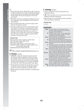 T27
TEACHER’SNOTES
D.
• Draw the food web on the board or copy it onto an
overhead transparency. Point out that by grouping
words, students can remember them better. Read
the directions aloud and categories in the food
web aloud.
• Model the activity by eliciting examples for one or
two categories and writing them on the board or
transparency.
• Have students ﬁll in the word web using words
from the Vocabulary section.
• Elicit all possible answers for each category and
write them on the board or transparency. At the
same time, you may also want to ask students to
identify whether each food item is a count or a
noncount noun. When the word web is complete,
have the class read the categories and the items
chorally as you point to each.
Answer key
Bakery products: cookie, doughnut, mufﬁn, bread
Dairy: milk, egg, cheese, yogurt, butter
Pasta and rice: rice, pasta
Fruit: melon, apple, banana, orange, lemon, peach
Vegetables: lettuce, mushroom, cucumber, potato, onion,
carrot, tomato, peas, beans
Meat/Seafood: beef, chicken, lamb, ﬁsh
Have students complete Workbook Exercises 1–5.
6 Practice (10 min.)
• GROUPS. Read the directions aloud and call
on a group of three students to stand and read
the example aloud. Then have the group model
the activity using new food items. Let the group
continue until a student can no longer remember
the whole list. Then tell the group to start again.
• Assign groups and roles by saying You’re a group.
You go ﬁrst, second, third, fourth, and ﬁfth. When
groups have been assigned, say Ready? Begin!
• Walk around to monitor and help as students play
the game.
7 Listening (10 min.)
• Call on students to read the directions and
statements aloud.
• 25 Play the audio two or more times and have
students mark the statements.
• Play the tape as you elicit the answers, pausing
after each item is answered.
Answer key
1, 3, 4, 5
Audioscript
Kathy: Al, you’ve done a lot of studies on teens.
Are there really teenagers who do the food
shopping for their families?
Al: Oh yeah. In fact, there’s a recent study about
it. Because both parents usually work, many
teenagers do the food shopping.
Kathy: That’s interesting. How do they know what to
buy? Do they use a shopping list?
Al: Most of them do. Half of them said they were
the ones who usually prepared the shopping list.
Kathy: Really? Do they know enough about food and
nutrition?
Al: You’d be surprised. They really do. I asked some
of these teenagers what they look for when they
shop. Here’s what they said in their own words.
Ryan: Hi. My name’s Ryan. I love to cook, so I do a
lot of the food shopping for my family. When I
shop, I choose my favorite brand-name products.
Nicholas: And I’m Nicholas. My dad has some health
problems—he has high cholesterol. So I try to
buy healthful foods, you know, low-fat, low-
cholesterol foods. I read the labels carefully. I
choose foods that are good for my dad.
Olivia: My name’s Olivia. I always look at the prices of
the foods I buy because we don’t have much
money. I compare the prices of different brand
names. I always look for the lowest price.
Kathy: Are these kids for real? I’m very impressed.
Al: Yup, they’re great. Their parents are lucky.
 