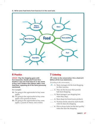 Food
Bakery
products Dairy
Pasta and Rice
Fruit
Vegetables
Meat/Seafood
cookie
D. Write some food items from Exercise A in the word web.
6 Practice
GROUP. Play the shopping game with
ﬁve classmates. Decide who’ll start ﬁrst.
Student 1 says one food item he or she wants
to buy. Each student who follows adds a new
food item, repeating all of the items previously
mentioned.
For example:
S1: I’m going to the supermarket to buy some
apples.
S2: I’m going to the supermarket to buy some
apples and a pound of cheese.
S3: I’m going to the supermarket to buy some
apples, a pound of cheese, and a melon.
7 Listening
25 Listen to the conversation. Put a check (✔)
before all the true statements.
According to the conversation, . . .
✔ 1. Many teenagers do the food shopping
for their families.
2. They do this because their parents
hate food shopping.
3. Most teenagers use shopping lists
when they shop.
4. Ryan shops for brand-name products.
5. Nicholas thinks about his dad’s health
when he does the shopping.
6. Olivia always looks for the best quality
when she does the shopping.
27Unit 3
 