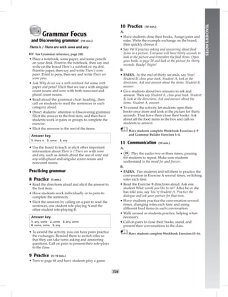 T28
TEACHER’SNOTES
Grammar Focus
and Discovering grammar (10 min.)
There is / There are with some and any
☞See Grammar reference, page 100.
• Place a notebook, some paper, and some pencils
on your desk. Point to the notebook, then say and
write on the board There’s a notebook on my desk.
Point to paper, then say and write There’s some
paper. Point to pens, then say and write There are
some pens.
• Ask Why do we use a with notebook but some with
paper and pens? Elicit that we use a with singular
count nouns and some with both noncount and
plural count nouns.
• Read aloud the grammar chart heading, then
call on students to read the sentences in each
category aloud.
• Direct students’ attention to Discovering grammar.
Elicit the answer to the ﬁrst item, and then have
students work in pairs or groups to complete the
exercise.
• Elicit the answers to the rest of the items.
Answer key
1. there is 2. some 3. any
• Use the board to teach or elicit other important
information about There is / There are with some
and any, such as details about the use of some and
any with plural and singular count nouns and
noncount nouns.
Practicing grammar
8 Practice (5 min.)
• Read the directions aloud and elicit the answer to
the ﬁrst item.
• Have students work individually or in pairs to
complete the sentences.
• Elicit the answers by calling on a pair to read the
sentences, one student role-playing A and the
other student role-playing B.
Answer key
1. any, some 2. some 3. any, some
4. some, some 5. any
• To extend the activity, you can have pairs practice
the exchanges. Remind them to switch roles so
that they can take turns asking and answering
questions. Call on pairs to present their role-plays
to the class.
9 Practice (5–10 min.)
• Turn to page 68 and have students play a game.
10 Practice (10 min.)
A.
• Have students close their books. Assign pairs and
roles. Write the example exchange on the board,
then quickly chorus it.
• Say We’ll practice asking and answering about food
items in a picture. Everyone will have thirty seconds to
look at the picture and remember the food items. Open
your books to page 28 and look at the picture for thirty
seconds. Ready? Begin!
B.
• PAIRS. At the end of thirty seconds, say Stop!
Student B, close your book. Student A, look at the
directions. Ask and answer about the items. Student B,
answer.
• Give students about two minutes to ask and
answer. Then say Student A, close your book. Student
B, look at the directions. Ask and answer about the
items. Student A, answer.
• To extend the activity, let students open their
books once more and look at the picture for thirty
seconds. Then have them close their books. Ask
about all the food items in the box and call on
students to answer.
Have students complete Workbook Exercises 6–9
and Grammar Builder Exercises 1–4.
11 Communication (10 min.)
A.
• 26 Play the audio two or three times, pausing
for students to repeat. Make sure students
understand in the mood for and freezer.
B.
• PAIRS. Pair students and tell them to practice the
conversation in Exercise A several times, switching
roles each time.
• Read the Exercise B directions aloud. Ask one
student What would you like to eat? After he or she
has told you, say You’re Student A. Practice the
dialogue and ask your partner for that item.
• Have students practice the conversation several
times, changing roles each time and using
different food items in each conversation.
• Walk around as students practice, helping when
necessary.
• Call on pairs to close their books, stand, and
present their conversations to the class.
Have students complete Workbook Exercises 15–16.
 