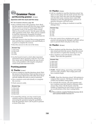 T29
TEACHER’SNOTES
Grammar Focus
and Discovering grammar (10 min.)
Questions with How much and How many
☞See Grammar reference, page 100.
• Have students look at the grammar chart. Read
the ﬁrst question aloud and elicit the noun. (milk)
Ask Is it count or noncount? (noncount) What are
the question words in this question? (How much)
What are the possible answers? Do the same with the
other questions in the chart. Then call on a student
to read the expressions of quantity for plural
count nouns and another student to read them for
noncount nouns.
• Elicit the answer to the ﬁrst Discovering grammar
item and then have students work individually or
in pairs to complete the exercise.
• Elicit the answers to the rest of the items.
Answer key
1. How many
2. How much
3. a few
4. a little
• Use the board to teach or elicit other important
information about questions with How much and
How many, such as details about the use of much,
many, and quantiﬁers with singular and plural
count nouns and noncount nouns.
Practicing grammar
12 Practice (5 min.)
• Call on a student to read the directions aloud. Elicit
the answer to the ﬁrst item. Point out that money is a
noncount noun. Read each of the other items aloud
and ask whether the noun is count or noncount.
• Have students work individually to complete
the exercise.
• Check answers orally.
Answer key
1. How much
2. How many
3. How many
4. How much
5. How much
• To extend the activity, you may want to pair
students and have them practice asking and
answering the questions using the quantiﬁers
from the grammar chart. Call on pairs to present
in front of the class.
13 Practice (5 min.)
• Call on a student to read the directions aloud. Say
There are three things that the people need for their trip.
What are they? Have the class scan the dialogue
and elicit the nouns. (money, food, water) Tell
students to circle the appropriate expression of
quantity that goes with each noun.
• Elicit answers by calling on students to read the
dialogue lines.
Answer key
1. a little
2. much
3. a few
4. a lot
5. A lot
• You may want to have students pair up and
practice role-playing the dialogue, and then call on
pairs to present their role-plays to the class.
14 Practice (10 min.)
A.
• Have students read the directions. Read the ﬁrst
item aloud and elicit the answer. Read the second
item and elicit or explain the meaning of serving.
• Have students work individually to ﬁll in the
blanks. Then elicit the questions.
Answer key
1. How much
2. How many
3. How much
4. How many
5. How much
• PAIRS. Model asking, answering, and circling
answers with a student. Then assign pairs and
have students begin.
B.
• PAIRS. Read the directions aloud. Tell students to
compare their answers. Tell them to decide which
of them has healthier eating habits.
• To conclude the exercise, ask each question and
have students raise their hands to indicate which
answer they chose. On the board, write the
number of responses for each answer to arrive at
an overall picture of the class’s eating habits.
Have students complete Workbook Exercises 10–14
and Grammar Builder Exercises 5–7.
 