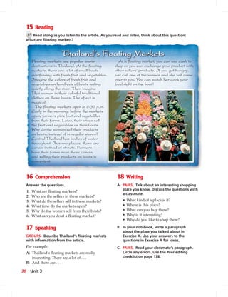 15 Reading
27 Read along as you listen to the article. As you read and listen, think about this question:
What are ﬂoating markets?
16 Comprehension
Answer the questions.
1. What are ﬂoating markets?
2. Who are the sellers in these markets?
3. What do the sellers sell in these markets?
4. What time do the markets open?
5. Why do the women sell from their boats?
6. What can you do at a ﬂoating market?
17 Speaking
GROUPS. Describe Thailand’s ﬂoating markets
with information from the article.
For example:
A: Thailand’s ﬂoating markets are really
interesting. There are a lot of . . .
B: And there are . . .
18 Writing
A. PAIRS. Talk about an interesting shopping
place you know. Discuss the questions with
a classmate.
• What kind of a place is it?
• Where is this place?
• What can you buy there?
• Why is it interesting?
• Why do you like to shop there?
B. In your notebook, write a paragraph
about the place you talked about in
Exercise A. Use your answers to the
questions in Exercise A for ideas.
C. PAIRS. Read your classmate’s paragraph.
Circle any errors. Use the Peer editing
checklist on page 138.
Floating markets are popular tourist
destinations in Thailand. At the ﬂoating
markets, there are a lot of small boats
overﬂowing with fresh fruit and vegetables.
Imagine the colors of fresh fruit and
vegetables on hundreds of boats sailing
quietly along the river. Then imagine
Thai women in their colorful traditional
clothes on these boats. The effect is
magical.
The ﬂoating markets open at 6:30 A.M.
Early in the morning, before the markets
open, farmers pick fruit and vegetables
from their farms. Later, their wives sell
the fruit and vegetables on their boats.
Why do the women sell their products
on boats, instead of in regular stores?
Central Thailand has bodies of water
throughout. In some places, there are
canals instead of streets. Farmers
have their farms near these canals,
and selling their products on boats is
convenient.
At a ﬂoating market, you can use cash to
shop or you can exchange your product with
other sellers’ products. If you get hungry,
just call one of the women and she will come
over to you. You can watch her cook your
food right on the boat!
30 Unit 3
 