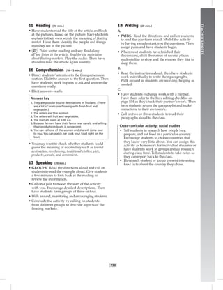T30
TEACHER’SNOTES
15 Reading (10 min.)
• Have students read the title of the article and look
at the pictures. Based on the picture, have students
explain in their own words the meaning of ﬂoating
market. Have them identify the people and things
that they see in the picture.
• 27 Point to the reading and say Read along
as you listen to the article. Read for the main ideas
about ﬂoating markets. Play the audio. Then have
students read the article again silently.
16 Comprehension (10–15 min.)
• Direct students’ attention to the Comprehension
section. Elicit the answer to the ﬁrst question. Then
have students work in pairs to ask and answer the
questions orally.
• Elicit answers orally.
Answer key
1. They are popular tourist destinations in Thailand. (There
are a lot of boats overﬂowing with fresh fruit and
vegetables.)
2. The sellers are Thai women.
3. The sellers sell fruit and vegetables.
4. The markets open at 6:30 A.M.
5. Because farmers have their farms near canals, and selling
their products on boats is convenient.
6. You can call one of the women and she will come over
to you. You can watch her cook your food right on the
boat.
• You may want to check whether students could
guess the meaning of vocabulary such as tourist
destination, overﬂowing, traditional clothes, pick,
products, canals, and convenient.
17 Speaking (10 min.)
• GROUPS. Read the directions aloud and call on
students to read the example aloud. Give students
a few minutes to look back at the reading to
review the information.
• Call on a pair to model the start of the activity
with you. Encourage detailed descriptions. Then
have students form groups of three or four.
• Walk around, monitoring and encouraging students.
• Conclude the activity by calling on students
from different groups to describe aspects of the
ﬂoating markets.
18 Writing (20 min.)
A.
• PAIRS. Read the directions and call on students
to read the questions aloud. Model the activity
by having a student ask you the questions. Then
assign pairs and have students begin.
• When most students have ﬁnished their
discussions, elicit the names of several places
students like to shop and the reasons they like to
shop there.
B.
• Read the instructions aloud, then have students
work individually to write their paragraphs.
Walk around as students are working, helping as
needed.
C.
• Have students exchange work with a partner.
Have them refer to the Peer editing checklist on
page 104 as they check their partner’s work. Then
have students return the paragraphs and make
corrections to their own work.
• Call on two or three students to read their
paragraphs aloud to the class.
Cross-curricular activity: social studies
• Tell students to research how people buy,
prepare, and eat food in a particular country.
Encourage students to choose countries that
they know very little about. You can assign this
activity as homework for individual students or
have students work in groups and do research
during class time. Tell students to take notes so
they can report back to the class.
• Have each student or group present interesting
food facts about the country they chose.
 