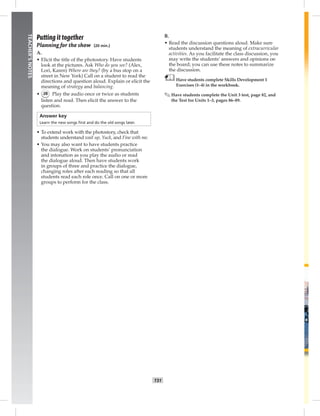 T31
TEACHER’SNOTES
Putting it together
Planning for the show (20 min.)
A.
• Elicit the title of the photostory. Have students
look at the pictures. Ask Who do you see? (Alex,
Lori, Karen) Where are they? (by a bus stop on a
street in New York) Call on a student to read the
directions and question aloud. Explain or elicit the
meaning of strategy and balancing.
• 28 Play the audio once or twice as students
listen and read. Then elicit the answer to the
question.
Answer key
Learn the new songs ﬁrst and do the old songs later.
• To extend work with the photostory, check that
students understand wait up, Yuck, and Fine with me.
• You may also want to have students practice
the dialogue. Work on students’ pronunciation
and intonation as you play the audio or read
the dialogue aloud. Then have students work
in groups of three and practice the dialogue,
changing roles after each reading so that all
students read each role once. Call on one or more
groups to perform for the class.
B.
• Read the discussion questions aloud. Make sure
students understand the meaning of extracurricular
activities. As you facilitate the class discussion, you
may write the students’ answers and opinions on
the board; you can use these notes to summarize
the discussion.
Have students complete Skills Development 1
Exercises (1–4) in the workbook.
✎ Have students complete the Unit 3 test, page 82, and
the Test for Units 1–3, pages 86–89.
 