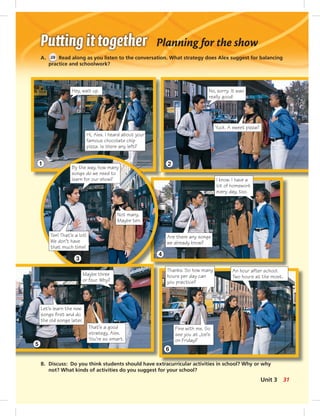 Planning for the show
A. 28 Read along as you listen to the conversation. What strategy does Alex suggest for balancing
practice and schoolwork?
B. Discuss: Do you think students should have extracurricular activities in school? Why or why
not? What kinds of activities do you suggest for your school?
Hi, Alex. I heard about your
famous chocolate chip
pizza. Is there any left?
No, sorry. It was
really good!
Yuck. A sweet pizza?
Hey, wait up.
By the way, how many
songs do we need to
learn for our show?
Not many.
Maybe ten.
Ten! That’s a lot!
We don’t have
that much time!
I know. I have a
lot of homework
every day, too.
Are there any songs
we already know?
Thanks. So how many
hours per day can
you practice?
An hour after school.
Two hours at the most.
Fine with me. So
see you at Joe’s
on Friday?
Maybe three
or four. Why?
Let’s learn the new
songs ﬁrst and do
the old songs later.
That’s a good
strategy, Alex.
You’re so smart.
1
3
5
2
4
6
31Unit 3
 