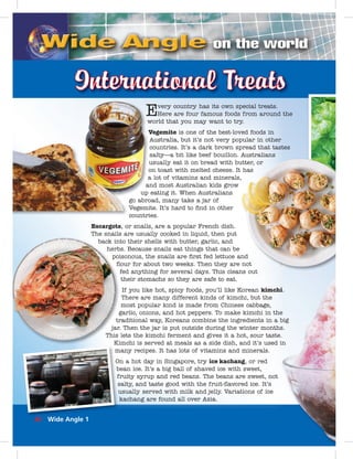 Every country has its own special treats.
Here are four famous foods from around the
world that you may want to try.
Vegemite is one of the best-loved foods in
Australia, but it’s not very popular in other
countries. It’s a dark brown spread that tastes
salty—a bit like beef bouillon. Australians
usually eat it on bread with butter, or
on toast with melted cheese. It has
a lot of vitamins and minerals,
and most Australian kids grow
up eating it. When Australians
go abroad, many take a jar of
Vegemite. It’s hard to ﬁnd in other
countries.
Escargots, or snails, are a popular French dish.
The snails are usually cooked in liquid, then put
back into their shells with butter, garlic, and
herbs. Because snails eat things that can be
poisonous, the snails are ﬁrst fed lettuce and
ﬂour for about two weeks. Then they are not
fed anything for several days. This cleans out
their stomachs so they are safe to eat.
If you like hot, spicy foods, you’ll like Korean kimchi.
There are many different kinds of kimchi, but the
most popular kind is made from Chinese cabbage,
garlic, onions, and hot peppers. To make kimchi in the
traditional way, Koreans combine the ingredients in a big
jar. Then the jar is put outside during the winter months.
This lets the kimchi ferment and gives it a hot, sour taste.
Kimchi is served at meals as a side dish, and it’s used in
many recipes. It has lots of vitamins and minerals.
On a hot day in Singapore, try ice kachang, or red
bean ice. It’s a big ball of shaved ice with sweet,
fruity syrup and red beans. The beans are sweet, not
salty, and taste good with the fruit-ﬂavored ice. It’s
usually served with milk and jelly. Variations of ice
kachang are found all over Asia.
m
O
b
f
ss
uu
i..
ee
iigbibi
.s.
.
nin
utter, orr
has
,
nd
not
ns out
w
V
u
o
a
a
up
go abro
Vegemi
countri
32 Wide Angle 1
 