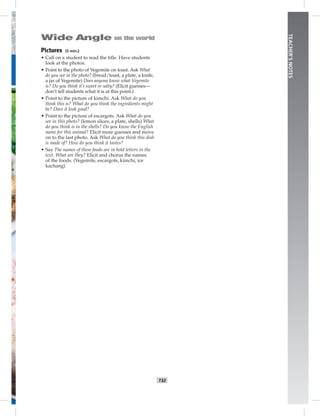 T32
TEACHER’SNOTES
Pictures (5 min.)
• Call on a student to read the title. Have students
look at the photos.
• Point to the photo of Vegemite on toast. Ask What
do you see in the photo? (bread/toast, a plate, a knife,
a jar of Vegemite) Does anyone know what Vegemite
is? Do you think it’s sweet or salty? (Elicit guesses—
don’t tell students what it is at this point.)
• Point to the picture of kimchi. Ask What do you
think this is? What do you think the ingredients might
be? Does it look good?
• Point to the picture of escargots. Ask What do you
see in this photo? (lemon slices, a plate, shells) What
do you think is in the shells? Do you know the English
name for this animal? Elicit more guesses and move
on to the last photo. Ask What do you think this dish
is made of? How do you think it tastes?
• Say The names of these foods are in bold letters in the
text. What are they? Elicit and chorus the names
of the foods. (Vegemite, escargots, kimchi, ice
kachang)
 