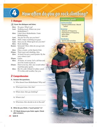 Learning goals
Communication
Express preferences: Would
rather
Grammar
Adverbs of frequency
Expressions of frequency
How often
Gerunds
Vocabulary
Sports and activities
1 Dialogue
30 Cover the dialogue and listen.
Alex: Hi, guys. What’s up?
Lori: Nothing much. Where are your
Rollerblades®
?
Alex: I don’t have Rollerblades. I hate
Rollerblading.
Lori: You do? So why are you here?
Alex: Well, I enjoy watching you guys.
Lori: Sure you do. What sport are you into?
Alex: Rock climbing.
Karen: Seriously? How often do you go rock
climbing?
Alex: Once a week—at the Sports Club.
Diane: That’s just wall climbing, Alex.
Alex: At least I’m not a couch potato. By the
way, where’s Joe?
Diane: Guess.
Alex: At home, of course. Let’s call him and
see if he wants to join us.
Diane: Don’t even try, Alex. Joe would rather
read than play sports.
Alex: Brr. It’s cold. I think I’d rather watch
TV in this cold weather. See you.
2 Comprehension
A. Answer the questions.
1. Who doesn’t have Rollerblades? Why not?
2. What sport does Alex like?
3. Where does Alex go climbing?
4. Where’s Joe?
5. What does Alex decide to do in the end?
B. What do you think a “couch potato” is?
C. 31 Read along as you listen again. Check
your answers.
34 Unit 4
 