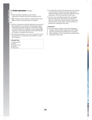 T35
TEACHER’SNOTES
3 Useful expressions (10 min.)
A.
• Direct students’ attention to the Useful
expressions. Quickly elicit the meaning of each.
• 32 Play the audio and have students listen and
repeat. Work on pronunciation as needed.
B.
• Call on a student to read the directions and each of
the questions or statements and responses aloud.
Check that students recognize who Johnny Depp
is. Elicit the ﬁrst two questions and corresponding
responses. Then have students work individually
or in pairs to complete the exercise.
• To elicit the answers, call on one student to read
the question or statement and another to read
the response.
Answer key
1. Nothing much.
2. Guess.
3. At least you try.
4. See you.
5. Sure you do.
• To extend the activity, divide the class into Group
A and Group B. Group A reads the question or
statement and Group B responds with the correct
expression. Then have groups switch roles.
• In pairs, have students practice the exchanges,
ﬁrst with the book, then without it. Remind
them to switch pairs. Walk around to help with
pronunciation, if necessary. Call on partners to
present an exchange to the class.
Extension
• In pairs, have students write short dialogues
using all of the Useful expressions. Have them
practice and then join another pair to present
their dialogues. Call on partners to present their
dialogues to the class.
 