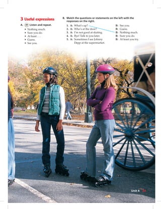 3 Useful expressions
A. 32 Listen and repeat.
• Nothing much.
• Sure you do.
• At least . . .
• Guess.
• See you.
B. Match the questions or statements on the left with the
responses on the right.
1. A: What’s up? B: See you.
2. A: Who’s at the door? B: Guess.
3. A: I’m not good at skating. B: Nothing much.
4. A: Bye! Talk to you later. B: Sure you do.
5. A: Sometimes I see Johnny B: At least you try.
Depp at the supermarket.
35Unit 4
 