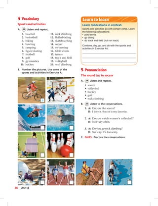 Learn collocations in context.
Sports and activities go with certain verbs. Learn
the following collocations:
• play tennis
• go biking
• do track and ﬁeld (but run track)
Combine play, go, and do with the sports and
activities in Exercise 4A.
Learn to learn4 Vocabulary
Sports and activities
A. 33 Listen and repeat.
B. Number the pictures. Use some of the
sports and activities in Exercise A.
1. baseball
2. basketball
3. biking
4. bowling
5. camping
6. ﬁgure skating
7. football
8. golf
9. gymnastics
10. hockey
11. rock climbing
12. Rollerblading
13. skateboarding
14. soccer
15. swimming
16. table tennis
17. tennis
18. track and ﬁeld
19. volleyball
20. wall climbing
5 Pronunciation
The sound /ɑ/ in soccer
A. 34 Listen and repeat.
• soccer
• volleyball
• hockey
• golf
• rock climbing
B. 35 Listen to the conversations.
1. A: Do you like soccer?
B: I love it. Soccer is my favorite.
2. A: Do you watch women’s volleyball?
B: Not very often.
3. A: Do you go rock climbing?
B: No way. It’s too scary.
C. PAIRS. Practice the conversations.
3
36 Unit 4
 